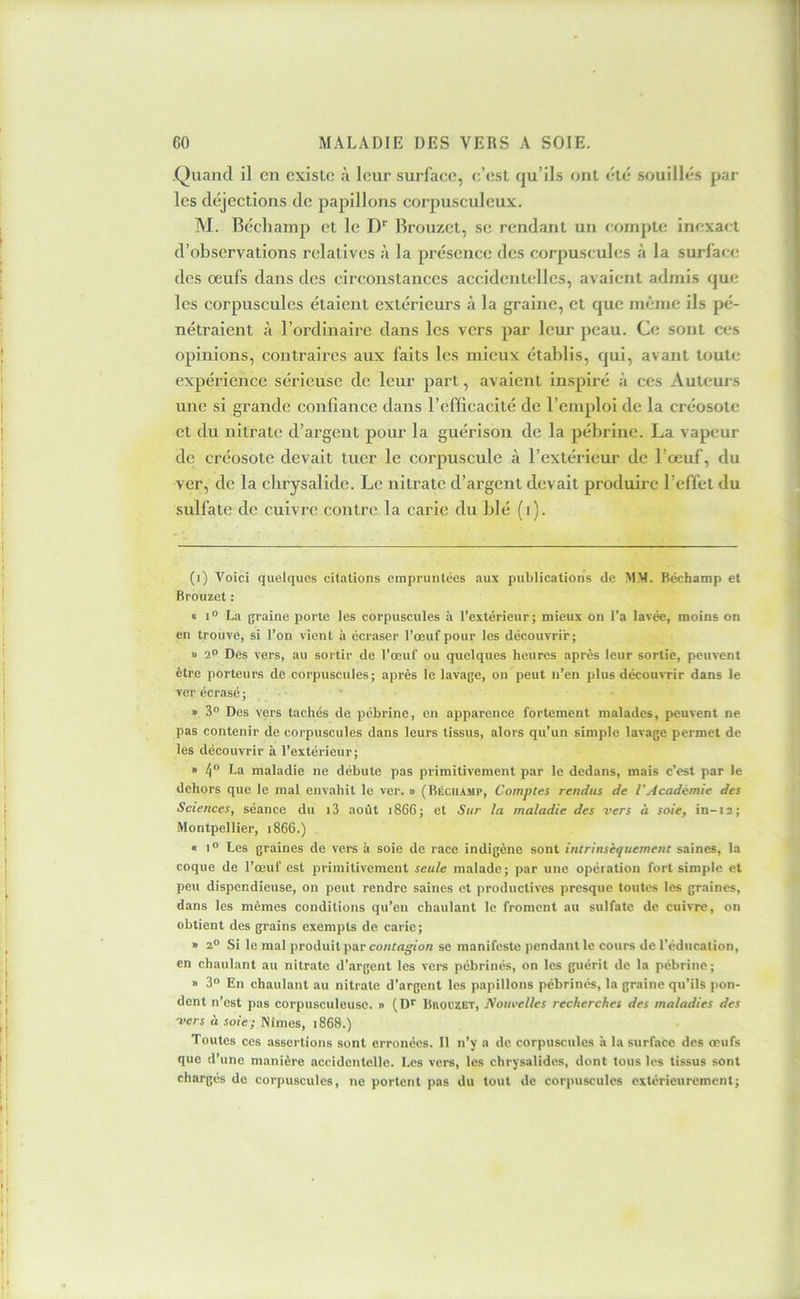 1 60 MALADIE DES VERS A SOIE. Quand il en existe à leur surface, c’est qu’ils ont été souillés par les déjections de papillons corpusculcux. M. Bécliamp et le !)■■ Brouzet, se rendant un compte inexact J d’observations relatives à la présence des corpuscules à la surfaci; ! des œufs dans des circonstances accidenudlcs, avaient admis que ' les corpuscules étaient extérieurs à la graine, et que même ils pé- nétraient à l’ordinaire dans les vers par leur peau. Ce sont ces ; opinions, contraires aux faits les mieux établis, qui, avant toute • expérience sérieuse de leur part, avaient inspiré à ces Auteurs j une si grande confiance dans l’efficacité de l’emploi de la créosote I et du nitrate d’argent pour la guérison de la pébrine. La vapeur 1 de créosote devait tuer le corpuscule à l’extérieur de l’œuf, du I ver, de la chrysalide. Le nitrate d’argent devait produire l’effet du j sulfate de cuivre contre la carie du blé (i). (i) Voici quelques citations empruntées aux publications de MM. Bécbamp et Brouzet : « I ° La graine porte les corpuscules à l’extérieur ; mieux on l’a lavée, moins on en trouve, si l’on vient à écraser l’œuf pour les découvrir; Il 2° Des vers, au sortir de l’œuf ou quelques heures après leur sortie, peuvent être porteurs de corpuscules; après le lavage, on peut ii’en plus découvrir dans le ver écrasé ; ■ » 3° Des vers tachés de pébrine, en apparence fortement malades, peuvent ne pas contenir de corpuscules dans leurs tissus, alors qu’un simple lavage permet de les découvrir à l’extérieur; » 4“ L® maladie ne débute pas primitivement par le dedans, mais c’est par le dehors que le mal envahit le ver. » (Béciiamp, Comptes rendus de VAcadémie des Sciences, séance du i3 août i866; et Sur la maladie des vers à soie, in-ia; Montpellier, i866.) « I® Les graines de vers à soie de race indigène sont intrinsèquement saines, 1a coque de l’œuf est primitivement seule malade; par une opération fort simple et peu dispendieuse, on peut rendre saines et productives presque toutes les graines, dans les mêmes conditions qu’eu chaulant le froment au sulfate de cuivre, on obtient des grains exempts de carie; » 2° Si le mal produit par contagion se manifeste pendant le cours de l’éducation, en chaulant au nitrate d’argent les vers pébrinés, on les guérit de la pébrine; » 3® En chaulant au nitrate d’argent les papillons pébrinés, la graine qu’ils pon- dent n’est pas corpusculeusc. » (D^ BaouzET, Nouvelles recherches des maladies des vers à soie; Nîmes, i868.) Toutes ces assertions sont erronées. 11 n’y a de corpuscules à la surface des œufs que d’une manière accidentelle. Les vers, les chrysalides, dont tous les tissus sont chargés de corpuscules, ne portent pas du tout de corpuscules extérieurement;