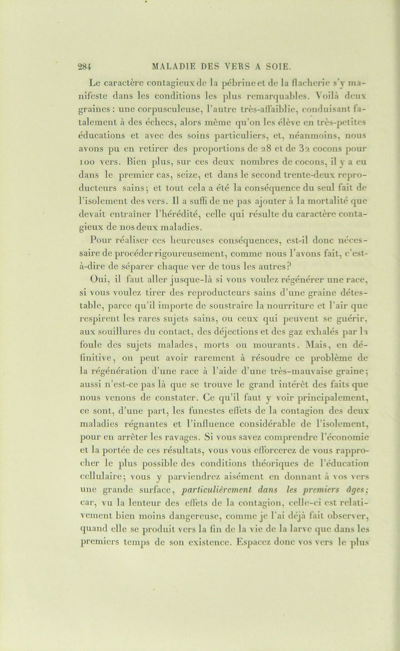 Le caractère contagieux de la péhrineet de la flaeherie s’y ma- nifeste dans les conditions les jdus remarquables. Voilà deux graines: une corpusculeuse, l’autre très-ad’aiblie, conduisant fa- talement à des échecs, alors môme qu’on les élève en très-petites éducations et avec des soins particuliers, et, néanmoins, nous avons pu en retirer des proportions de 28 et de 3z cocons pour 100 vers. Bien plus, sur ces deux nomlires de cocons, il y a eu dans le premier cas, seize, et dans le second trente-deux repro- ducteurs sains; et tout cela a été la conséquence du seul fait de l’isolement des vers. Il a suffi de ne pas ajouter à la mortalité que devait entraîner l’hérédité, celle qui résulte du caractère conta- gieux de nos deux maladies. Pour réaliser ces heureuses conséquences, est-il donc néces- saire de procéder rigoureusement, comme nous l’avons fait, c’est- à-dire de séparer chaque ver de tous les autres? Oui, il faut aller jusque-là si vous voulez régénérer une race, si vous voulez tirer des reproducteurs sains d’une graine détes- table, parce qu’il importe de soustraire la nourriture et l’air que respirent les rares sujets sains, ou ceux qui peuvent se guérir, aux souillures du contact, des déjections et des gaz exhalés par la foule des sujets malades, morts ou mourants. Alais, en dé- linitive, on peut avoir rarement à résoudre ce problème de la régénération d’une race à l’aide d’une très-mauvaise graine; aussi n’est-ce pas là que se trouve le grand intérêt des faits que nous venons de constater. Ce qu’il faut y voir principalement, ce sont, d’une part, les funestes effets de la contagion des deux maladies régnantes et l’influence considérable de l’isolement, pour en arrêter les ravages. Si vous savez comprendre l’économie et la portée de ces résultats, vous vous efforcerez de vous rappro- cher le plus possible des conditions théoriques de l’éducation cellulaire; vous y parviendrez aisément en donnant à vos ^ers une grande surface, particulièrement dans les premiers âges; car, vu la lenteur des effets de la contagion, celle-ci est relati- vement bien moins dangereuse, comme je l’ai déjà fait obser^ er, quand elle se produit vers la lin de la vie de la larve que dans les premiers temps de son existence. Espacez donc vos vers le plus