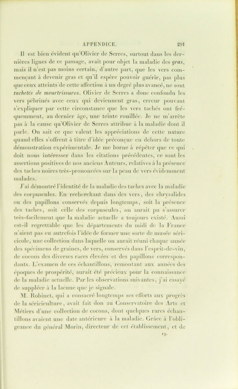 11 est bien (“vident qii’Olivier do Serre^s, surtout dans les der- nières lignes de ce passage, avait pour objet la maladie des grers, mais il n’est pas moins eertain, d’autre part, que les vers com- mençant à devenir gras et qu’il espère pouvoir guérir, pas plus (pic ceux atteints’de cette aircction à un degré plus avancé, ne sont tachetés de meurtrissures. Olivier de Serres a donc confondu les vers pébrinés avec ceux (pii deviennent gras, crieiir pouvant s’expliquer par c(;tte circonstanee que les vers tacliés ont fré- (picmment, au dernier âge, une teinte rouillée. Je ne m’arrête pas il la cause qu’Olivicr de Serres attribue à la maladie dont il ])arle. On sait ce que valent les appréciations de cette nature (juand elles s’ollVcnt à titre d’idée préconçue en deliors de tout(! démonstration expérimentale. Je me borne à répéter que ce qui doit nous intéresser dans les citations précédentes, ce sont les assertions positives de nos anciens Auteurs, relatives à la présence des tacbes noires très-prononcées sur la peau de vers évidemment malades. J’ai démontré l’identité de la maladie des taches avec la maladie des corpuscules. En recluTcliant dans des vers, des clirysalides ou des papillons conservés depuis longtemps, soit la présence des tacbes, soit celle d(îs corpuscules, ou aurait pu s’assurer très-facilement cpic la maladie actuelle a toujours existé. Aussi est-il regrettable (pie les départements du midi de la France li aient pas eu autrelois l’idée rbî former une sorte de musée séri- cicole, une collection dans laipiellc on aurait réuni cbaijue année des sp(*cimens de graines, de vers, conservés dans l’esprit-de-vin, (b; cocons des diverses races élevées et des papillons correspon- dants. L’examen de ces (“cliantillons, remontant aux aniu'es des époques de prospérité, aurait été priicicux pour la connaissance de la maladi(; actuelle. Par les observations suivantes, j’ai essayé de siijipléer à la lacune (pie je signale. M. Robinet, (pii a consacré longtemps ses ell'orts aux progrès de la sériciculture, avait lait don au Conservatoire des Arts et -Métiers d’une collection de cocons, dont ([uelques rares éelian- tillons avaient une date antérieure à la maladie. Crâce à l’obli- geance du général 'Morin, directeur de cet établissement, (“t de «9-