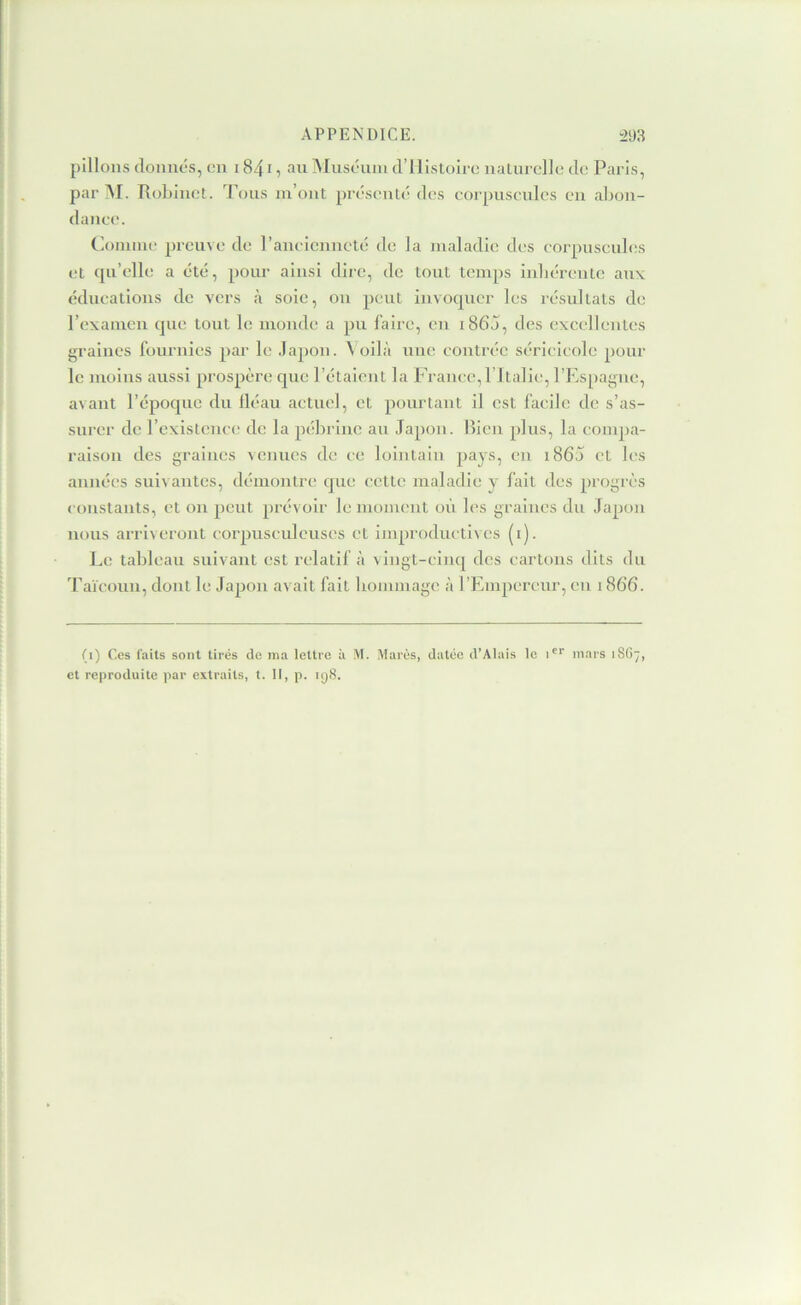 pillons (loniiôs, eu 1841, au Muscuiu d’ilistoli e nalurcllo de Paris, par i\I. RoLinct. Tous m’ont présenté des corpuscules eu abon- dance. Comme preuve de l’aucienneté de la maladie des corpuscules (ît qu’elle a été, pour ainsi dire, de tout temps iubércute aux éducations de vers à soie, ou peut invoquer les résultats de l’examen que tout le monde a pu faire, eu i86j, des exeellentes graines fournies par le .lapon. \ oilà une contrée séricicole pour le moins aussi prospère que l’étaient la France, l ltalie, l’Espagne, avant l’époque du lléau actuel, et pourtant il est facile de s’as- surer de l’existence de la pébrine au Japon, luen plus, la compa- raison des graines venues de ce lointain pays, en i86j et les années suivantes, démontre que cette maladie y fait des progrès constants, et on peut prévoir lemonumt où les graines du Japon nous ari'iveront corpusculeuses et improductives (i). I^e tableau suivant est relatif à vingt-cinq des cartons dits du J’aïcoun, dont le Japon avait fait hommage à rEinpereiu', eu 1866. (i) Ces laits sont tirés de ma lettre à M. Mares, datée d’Alais le i^'' mars 18O7, et reproduite par extraits, t. Il, p. 198.