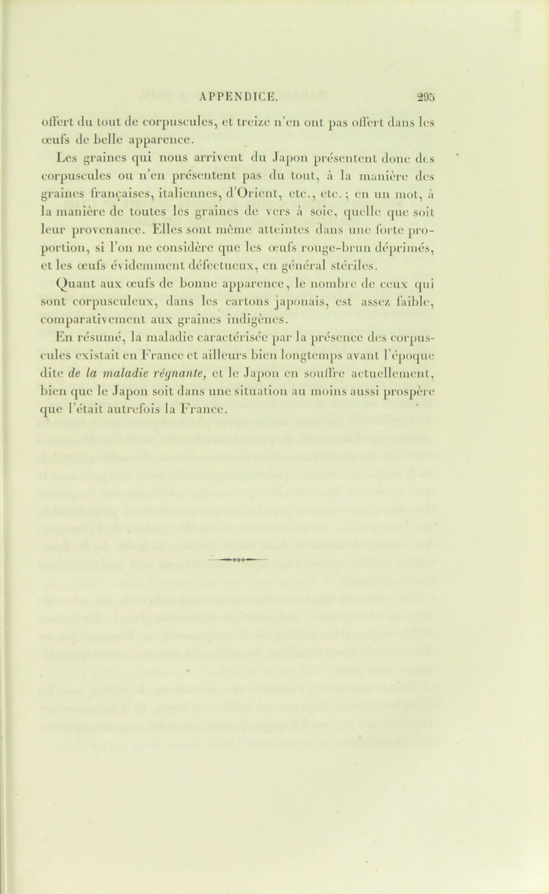 ollerl du tout de corpuscules, et treize n’en ont pas ollert dans les œufs de belle apparence. Les {^raines qui nous arrivent du Japon présentent donc des corpuscules ou n’en présentent pas du tout, à la manière des graines françaises, italiennes, d’Orient, etc., etc.-, en un jnot, à la manière de toutes les graines de vers à soie, quelle cpie soit leur provenance. Elles sont même atteintes dans une forte pro- portion, si l’on ne considère que les œufs rougc-l)riin déprimés, et les œufs évidemment défectueux, en général stériles. Quant aux œufs de bonne apparence, le nombre de ceux qui sont corpusculenx, dans les cartons japonais, est assez faible, comparativement aux graines indigènes. En résumé, la maladie caractérisée par la présence des corpus- cules existait eu France et ailleurs liien longtemps avant l’époque dite de la maladie régnante, et le Japon en soulfre actuellement, bien que le Japon soit dans une situation au moins aussi prospère ([lie l’était autrefois la France.