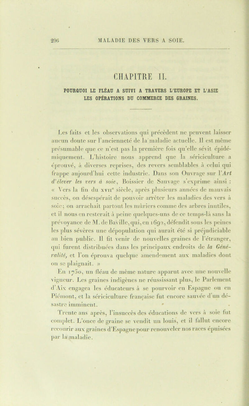 CHAPITRE H. PODRaüOI LE FLÉAU A SUIVI A TRAVERS L’EUROPE ET L’ASIE LES OPÉRATIONS DU COMMERCE DES GRAINES. Les faits et les observations qni précèdent ne peuvent laisser aucun doute sur raueieuuelé de la maladie actuelle. 11 est même présumable rpic ce u’est pas la première fois qu’elle sévit épidé- luiquement. L’iiistoire nous apprend que la sériciculture a épiouvé, à divei-ses rejirises, des revers semblables à celui qui (rappc aujourd’hui cette iiidustrii;. Dans sou Ouvrage sur l’.4rl d’élever les vers à soie^ Boissicr de Sauvage s’exprime ainsi : « Vers la lin du xvii'’ siècle, après plusieurs années de mauvais succès, ou désespérait de pouvoir an’ètcr les maladies des vers à soie^ ou arrachait partout les mûriers comme des arbres inutiles, et il nous eu resterait à peine quebjucs-uus de ce temps-là sans la prévoyance de M. de BaVillc,qui,cu 1699., défendit sous les peines les plus sévères nue dépopulation qui aurait été si préjudiciable au bien public. 11 lit venir de nouvelles graines de l’étranger, <]ui furent distribuées dans les principaux endroits de la Géné- ralité, et l’on éprouva quelque amendement aux maladies dont ou se plaignait. « Eu 1700, un lléau de même nature ajvparut avec une nouvelle vigueur. L(;s graines indigènes ne réussissant plus, le Parlement d’Aix engagea les éducateurs à se pourvoir eu Espagne ou en Piémont, et la sériciculture française fut encore sauvée {l’iin dé- sasti-c imminent. ' d’rente ans après, l’insuccès des éducations de vers à soie fut complet. Jj’once de graine se vendit un louis, et il fallut encore |•ccourir aux graines d’Espagneponr nmonveler nos races ('piiisées ]>ar la maladie.
