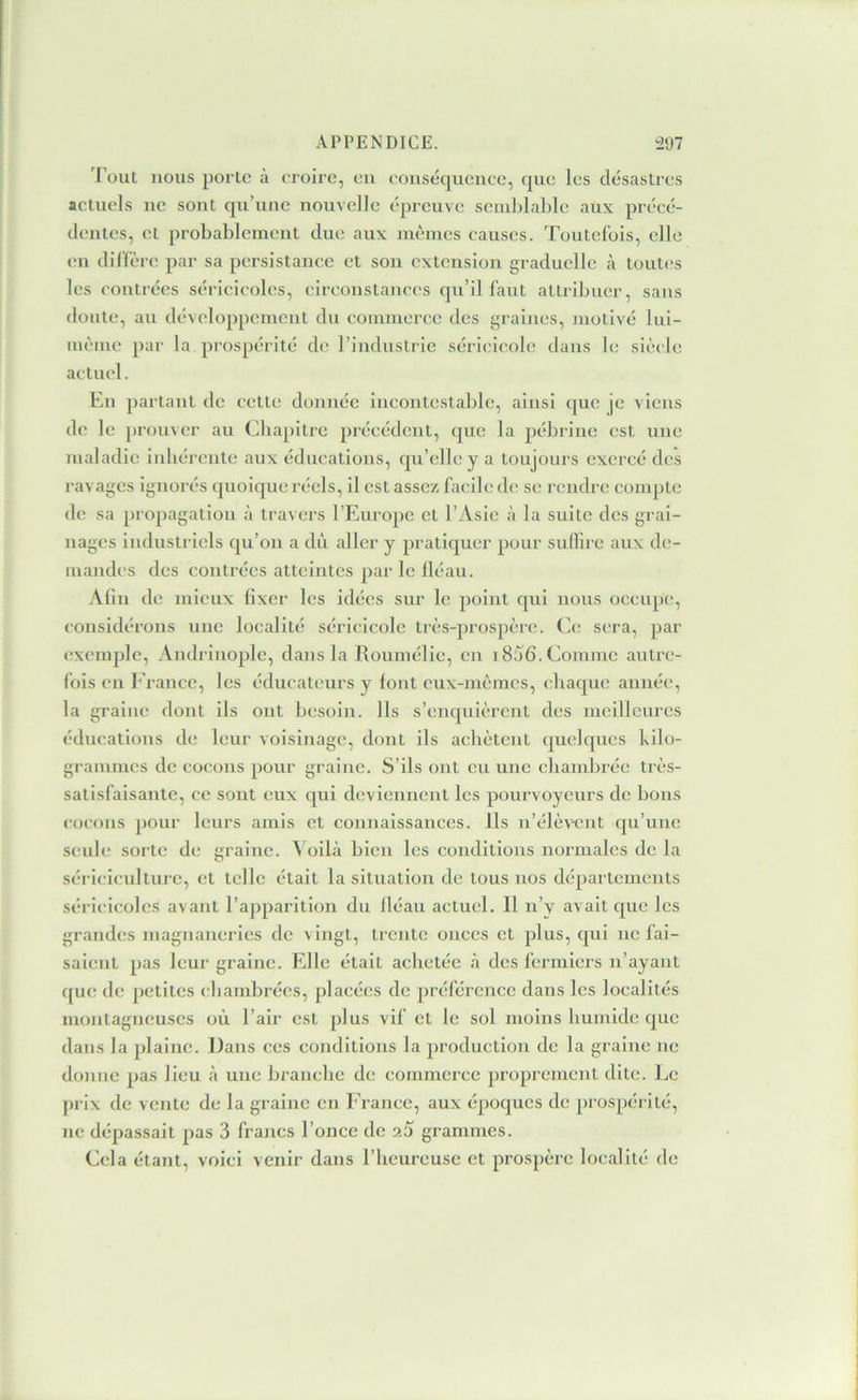 roui nous porte à croire, en eonséquenee, que les désastres actuels ne sont qu’une nouvelle épreuve scniLlable aux précé- dentes, et probablement duc aux mêmes causes. Toutefois, elle en dil'fère par sa persistance et son extension graduelle à toutes les contrées séricicolcs, circonstances qu’il faut attribuer, sans doute, au développement du commerce des graines, motivé lui- même par la prospérité de l’industrie séricicole dans le siècle actuel. En partant de cette donnée Incontestable, ainsi (|uc je viens de le prouver au Chapitre précédent, que la pébrinc est une maladie inbérente aux éducations, qu’elle y a toujours exercé des ravages ignorés quoique réels, il est assez facile de se rendre compte de sa propagation à travers l’Europe et l’Asie à la suite des grai- nages industriels qu’on a dù aller y pratiquer pour suffire aux de- mandes des contrées atteintes par le lléau. Afin de mieux fixer les idées sur le point qui nous occupe, considérons une localité séricicole três-prospêre. Ce; sera, par exemple, Andrinoplc, dans la Roumélie, en 1856. Comme autre- fois en b’rancc, les éducateurs y font eux-mêmes, ebaque année, la graine dont ils ont besoin. Ils s’enquièrent des meilleures éducations de leur voisinage, dont ils achètent quelques kilo- grammes de cocons pour graine. S’ils ont eu une cbandjrée très- satisfaisante, ce sont eux qui deviennent les pourvoyeurs de bons cocons 2)Our leurs amis et connaissances, ils n’élèvent qu’une seub; sorte de graine. ^ oilà bien les conditions normales de la sériciculture, et telle était la situation de tous nos départements séricicolcs avant l’apparition du lléau actuel. 11 n’v avait que les grandes magnaneries de vingt, trente onces et plus, qui ne fai- saient pas leur graine. Elle était achetée à des fermiers n’ayant que de j)etites chambrées, placées de préférence dans les localités montagneuses où l’air est plus vif et le sol moins humide que dans la plaine. Dans ees conditions la production de la graine ne donne pas lieu à une branche de commerce proprement dite. Le j)rix de vente de la graine en France, aux époques de prospérité, ne dépassait pas 3 francs l’once de 26 grammes. Cela étant, voici venir dans l’heureuse et prospère localité de