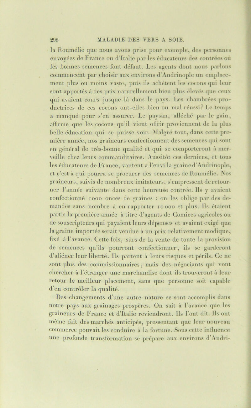 la Rouniélie que nous avons prise pour exemple, des {Kîrsonnes envoyées de France on d’Italie par les éducateurs des contrées où les bonnes semences font défaut. Lc“s agents dont nous parlons commencent par choisir aux environs d’Andrinoplc un emjjlace- ment plus ou moins vaste, puis ils achètent les cocons qui leur sont apportés à des prix naturellement bien plus élevés que ceux qui avaient cours jusque-là dans le pays. Les chambrées pro- ductrices de ces cocons ont-elles bien on mal réussi? Le tcmj)s a manqué pour s’en assurer. Le paysan, alléché par le gain, atfirmc que les cocons qu’il vient ollrir proviennent de la plus belle éducation qui se puisse voir. Malgré tout, dans celte pre- mière année, nos graineurs confectionnent des semences qui sont en général de très-bonne qualité et qui se comporteront à mer- veille chez leurs commanditaires. Aussitôt ces derniers, et tous les éducateurs de France, vantent à l’envi la grained’Andrinople, et c’est à qui pourra se procurer des semences de Roumélie. ^os graineurs, suivis de nombreux imitateurs, s’empressent de retour- ner l’année suivante dans cette heureuse contrée. Ils y avaient confectionné looo onces de graines : on les oblige par des de- mandes sans nombre à en rapporter loooo et plus. Ils étaient partis la première année à titre d’agents de Comices agricoles ou de souscripteurs qui payaient leurs dépenses et avaient exigé que la graine importée serait vendue à un prix relativement modique, fixé à l’avance. Cette fois, sûrs de la vente de toute la provision de semences qu’ils pourront confectionner, ils se garderont d’aliéner leur liberté. Ils partent à leurs risques et périls. Ce ne sont plus des commissionnaires, mais des négociants qui vont chercher à l’étranger une marchandise dont ils trouveront à leur retour le meilleur placement, sans que personne soit capable d’en contrôler la qualité. Des changements d’une autre nature se sont accomplis dans notre pays aux grainages prospères. On sait à l’avance que les graineurs de France et d’Italie reviendront. Ils l’ont dit. Ils ont même fait des marchés anticipés, pressentant <pie leur nouveau commerce pouvait les conduire à la fortune. Sous celte intlnencc une profonde transformation siî ju'épare aux environs d’.\ndri-