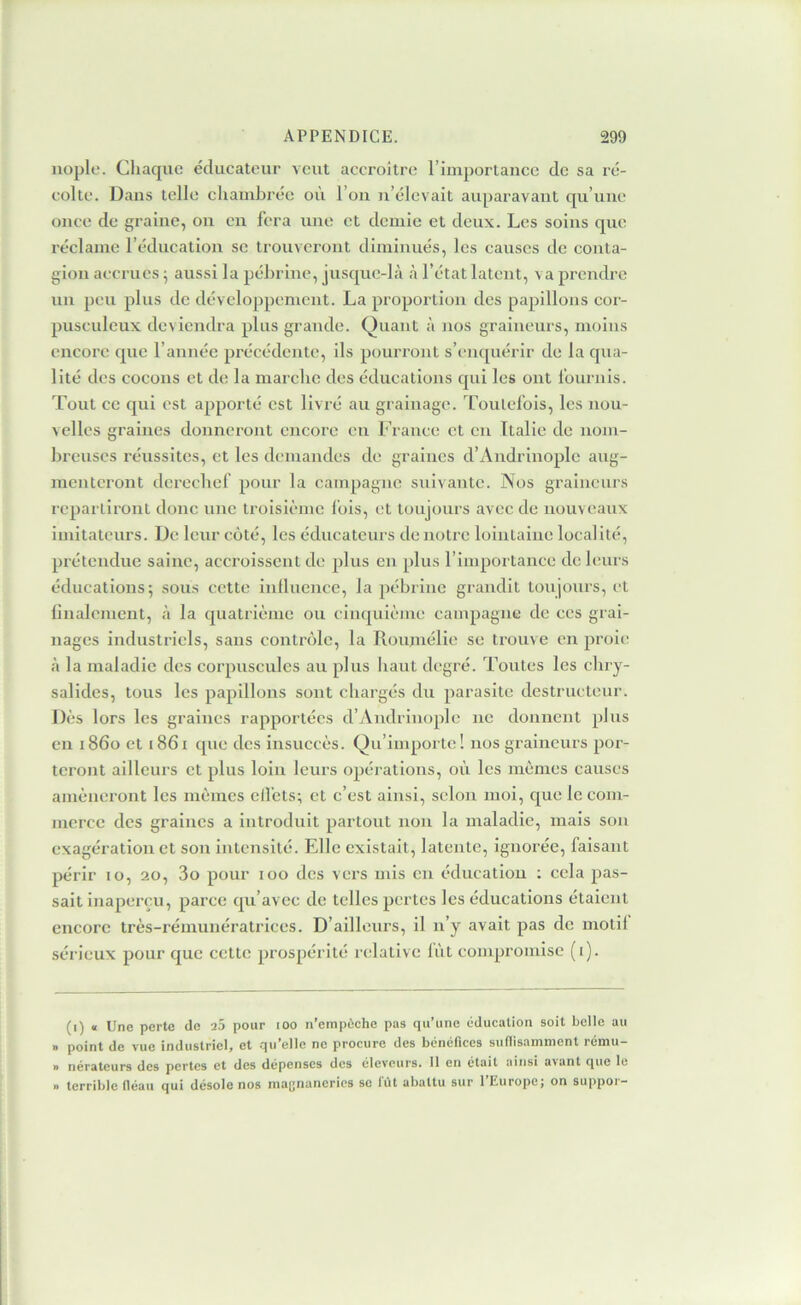 iiople. Chaque éducateur veut accroître l’iinportanee de sa ré- colte. Dans telle chambrée où l’on n’élevait auparavant qu’une once de graine, on en fera une et demie et deux. Les soins que réclame l’éducation se trouveront diminués, les causes de conta- gion accrues ^ aussi la pél)rine, jusque-là à l’état latent, va prendre un peu plus de développement. La proportion des papillons cor- pusculeux deviendra plus grande. Quant à nos graineurs, moins encore que l’année précédente, ils pourront s’enquérir de la qua- lité des eocons et de la marche des éducations qui les ont fournis. Tout ce qui est apporté est livré au grainage. Toutefois, les nou- velles graines donneront encore eu France et en Italie de nom- hreuscs réussites, et les demandes de graines d’Andrinople aug- menteront dereehef pour la campagne suivante. Nos graineurs repartiront donc une troisième lois, et toujours avec de nouveaux imitateurs. De leur coté, les éducateurs de notre lointaine localité, prétendue saine, accroissent de plus en plus l’importance de leurs éducations; sous cette inlluence, la pébrine grandit toujours, et linalenient, à la quatrième ou cinquième campagne de ces grai- nages industriels, sans contrôle, la Roujnélie se trouve en proie à la maladie des corpuscules au plus haut degré. Toutes les chry- salides, tous les papillons sont chargés du parasite destructeur. Dès lors les graines rapportées d’Aiidriiiople ne donnent plus en i86o et i86i que des insuccès. Qu’importe! nos graineurs por- teront ailleurs et plus loin leurs opérations, où les mêmes causes amèneront les mêmes elfets; et c’est ainsi, selon moi, c[ue le com- merce des graines a introduit partout non la maladie, mais son exagération et sou intensité. Elle existait, latente, ignorée, faisant périr lo, 20, 3o pour 100 des vers mis en éducation ; cela pas- sait inaperçu, parce qu’avec de telles pertes les éducations étaient encore très-rémunératrices. D’ailleurs, il n’y avait pas de motil sérieux pour que cette prospérité relative lût compromise (i). (i) « Une perte de l5 pour loo n’empÈche pas qu’une éducation soit belle au » point de vue industriel, et qu’elle ne procure des bénéfices sudisamment rému- » nératcurs des pertes et des dépenses des éleveurs. 11 en était ainsi avant que le n terrible fléau qui désole nos mafjnancrics se fût abattu sur 1 Europej on suppoi-