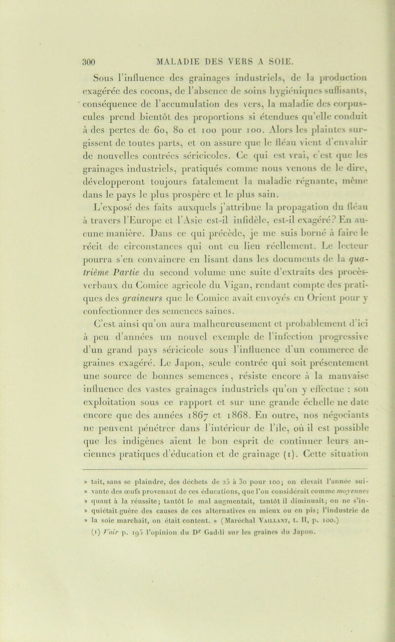 Sous riiillucucc (les grainages Induslrlcls, de la production exagérée des (îocoiis, de l’ahsejice de soins liygi(‘ni(pn;s suflisants, eonsciquencc de raceuinulation des vers, la maladie des eorpus- eules prend bientôt des proportions si (•tendues qu’(;lle conduit à des pertes de 6o, 8o et loo pour loo. Alors les plaintes sur- gissent de toutes parts, et on assure que le Ibiau vient d’envahir de nouvelles coutr(*es séricicoles. Ce (jui est vrai, c’est (^ue les grainages industriels, pratiqués comme nous veiujus de le dire, développeront toujours fatalement la maladie régnante, menne dans le pays le plus prospère et le plus sain. L’exposé des laits auxquels j’attribue la propagation du lléau à travers l’Europe et l’Asie est-il infidèle, est-il exagéré? En au- cune manière. Dans ce (jui précède, je me suis borné à faire le récit de circonstances cpii ont eu lieu réellement. Le lecteur pourra s’en convaincre en lisant dans les documents de la qua- Irième Partie du second volume une suite d’extraits des procès- verbaux du Comice agricole du Vigan, rendant compte des prati- (pies des graineurs que le Comice avait envoyés en Orient pour y confc(;tiouncr des semences saines. C’est ainsi qu’on aura inalbcureusement et probablement d ici à peu d’années un nouvel exemple de l’iniectiou progressive d’un grand ])ays séricicole sous rinllueuc.c d’un commerce de graines exagéré. Le Japon, seule contrée cpiI soit présentement une source de bonnes semences, résiste encore à la manvaise inllucnce des vastes grainages industriels (ju’oii y elfectue : son exploitation sous ce rapport et sur une grande échelle ne date encore que des années 1867 et 1868. Eu outre, nos négociants ne peuvent pénétrer dans l’intérieur de l’ilc, où il est possible ([ue les indigènes aient le bon esprit de continuer leurs an- ciennes pratiques d’éducation et de grainage (i). Cette situation » tait, sans se plaindre, des déchets de 2;') à 3o pour lOO; on élevait l’année sui- » vante des œufs provenant de ces éducations, (juc l’on considérait comme iiiot eitiirs » quant à la réussite; tantôt le mal augmentait, tantôt il diminuait; on ne s’in- » quiétait (jucre des causes de ces alternatives en mieux ou en pis; l’industrie de » la soie marchait, on était content. » (Maréchal Vaillant, t. Il, p. lOO.) (1) l'oir p. H)) l’opinion du IK Caddi sur les (jraines du Japon.