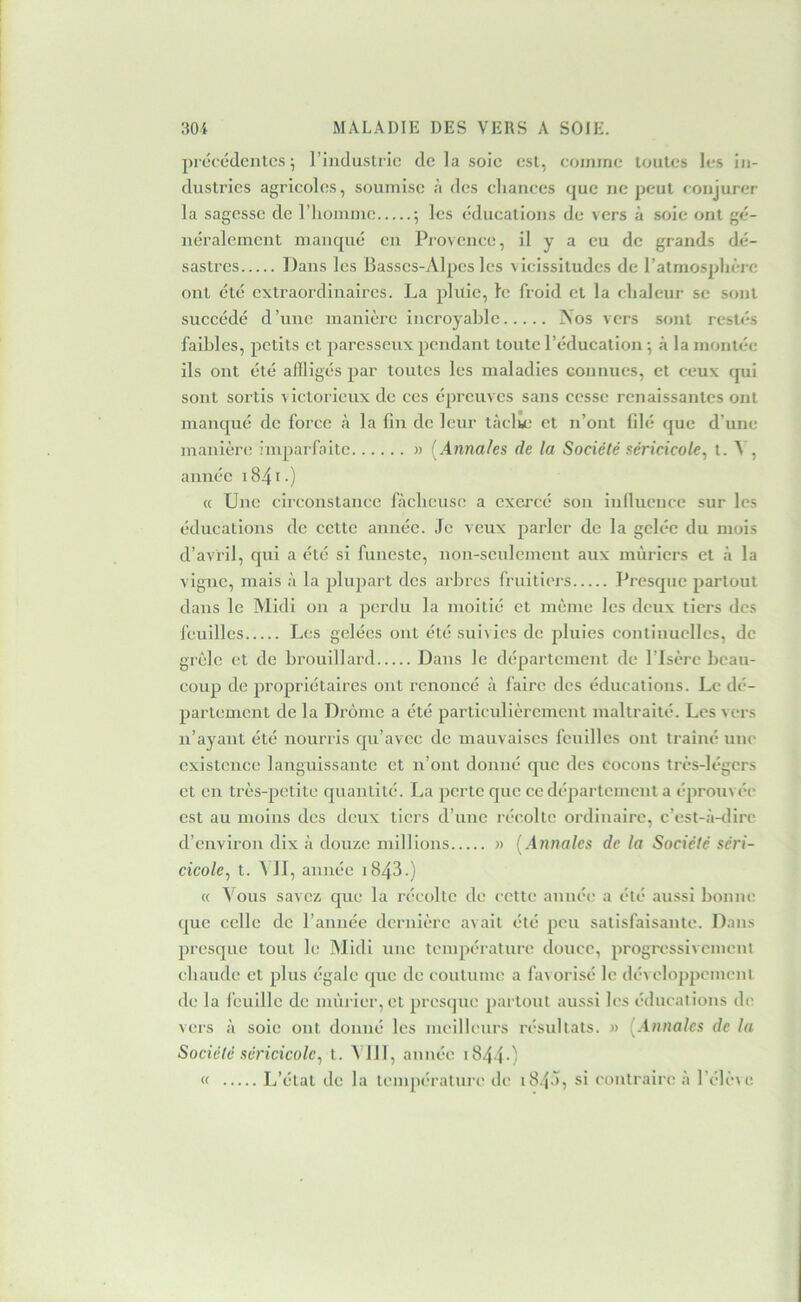 prcccdcnlcs 5 l’industrie de la soie est, comme toutes les in- dustries agricoles, soumise à des elianees que ne peut conjurer la sagesse de riionnne ; les éducations de vers à soie ont {gé- néralement manqué en Provence, il y a eu de grands dé- sastres Dans les Basses-Alpes les vicissitudes de l’atmosplière ont été extraordinaires. La pluie, te froid et la clialeur se sont succédé d’une manière incroyable A os vers sont restés faibles, petits et paresseux pendant toute l’éducation •, à la montée ils ont été affligés par toutes les maladies connues, et ceux qui sont sortis victorieux de ces épreuves sans cesse renaissantes ont manqué de force à la fin de leur tàclm et n’ont filé que d’une manière inq^arfaitc » [Annales de la Société séricicote^ t - ^ 5 année i84i-) « Une circonstance fàclicuse a exercé son innuence sur les éducations de cette année. Je veux parler de la gelée du mois d’avril, qui a été si funeste, non-scidemcnt aux mûriers et à la vigne, mais à la plupart des arbres fruitiers Presque partout dans le Midi on a perdu la moitié et même les deux tiers des feuilles Les gelées ont été suivies de pluies continuelles, de grêle et de brouillard Dans le département de l’Isère beau- coup de propriétaires ont renoncé à faire des éducations. Le dé- partement de la Drôme a été particulièrement maltraité. Les vers n’ayant été nourris qu’avec de mauvaises feuilles ont traîné une existence languissante et n’ont donné que des cocons très-légers et en très-petite quantité. La perte que ce département a éprou>ée est au moins des deux tiers d’une réc'olte ordinaire, c’est-à-tlirc d’environ dix à douze millions n [Annales de la Société séri- cicole, t. MI, année i843.) « Vous savez que la récolte de cette année a été aussi bonne que celle de l’année dernière avait été peu satisfaisante. Dans presque tout le Midi une température douce, progressivement chaude et plus égale que de coutume a favorisé le développement de la feuille de mûrier, et presque partout aussi les éducations de vers à soie ont donné les meilleurs résultats. « [Annales de la Société séricicole^ t. VJll, année i8440 « L’état de la temj)éralure de 184^5 eontraiiH! à l’élève.