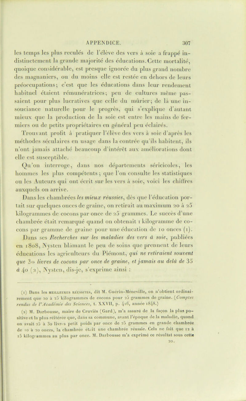 les temps les plus reculés de l’élève des vers à sole a frappé in- distinctement la grande majorité des éducations. Cette mortalité, qnoicpie considérable, est presque ignorée du plus grand nombre des magnaniers, on du moins elle est restée en dehors de leurs préoccupations; c’est que les éducations dans leur rendement habituel étaient rémunéi'atrices ; peu de cultures même pas- saient pour plus lucratives que celle du mûrier; de là une in- souciance naturelle pour le progrès, qui s’explique d’autant mieux que la production de la soie est entre les mains de fer- miers ou de petits propriétaires en général peu éclairés. Trouvant prolit à pratiquer l’élève des vers à soie d’après les méthodes séculaires en usage dans la contrée qu’ils habitent, ils n’ont jamais attaché beaucoup d’intérêt aux améliorations dont elle est susceptible. Qu’ou interroge, dans nos départements séricicoles, les hommes les plus compétents ; que l’on consnlte les statisticjues on les Auteurs qui ont écrit sur les vers à soie, voici les chilfres auxquels on aiTive. Dans les chambrées les mieux réussies^ dès (|ue l’éducation por- tait sur quelques onces de graine, on retirait au maximum 20 à kilogrammes de cocons par onc(! de 2Û grammes. Le succès d’une chambrée était remarqué quand ou obtenait i kilogramme de co- cons par gramme de graine pour une éducation de 10 onces (i). Dans scs Becherches sur les maladies des vers à soie^ publiées en 1808, jN jsten blâmant le peu de soins que prennent de leurs éducations les agriculteurs du Piémont, qui ne retiraient souvent que 3n livres de cocons par once de graine, et jamais au delà de 35 à 4o (2), Aysten, dis-je, s’exprime ainsi : (1) Dans les meillelres réussites, dit M. Guérin-Ménevillu, on n’obtient ordinai- rement que 10 à 2j kilogrammes de cocons pour a5 grammes de graine. {Comptes rendus de l’Académie des Sciences, t. XXVII, p. /(i6, année i8/|8.) (2) M. Darbousse, maire de Cruvics (Gard), m’a assure de la façon la plus po- sitive et la plus réitérée que, dans sa commune, avant l’époque de la maladie, quand on avait 2.) à 3o livr. s petit poids par once de 25 grammes en grande chambrée de 10 à 20 onces, la chambrée était une chambrée réussie. Cela ne fait que 12 à i5 kilogiammes au plus par once. M. Darbousse m’a exprimé ce résultat sous cette 20.