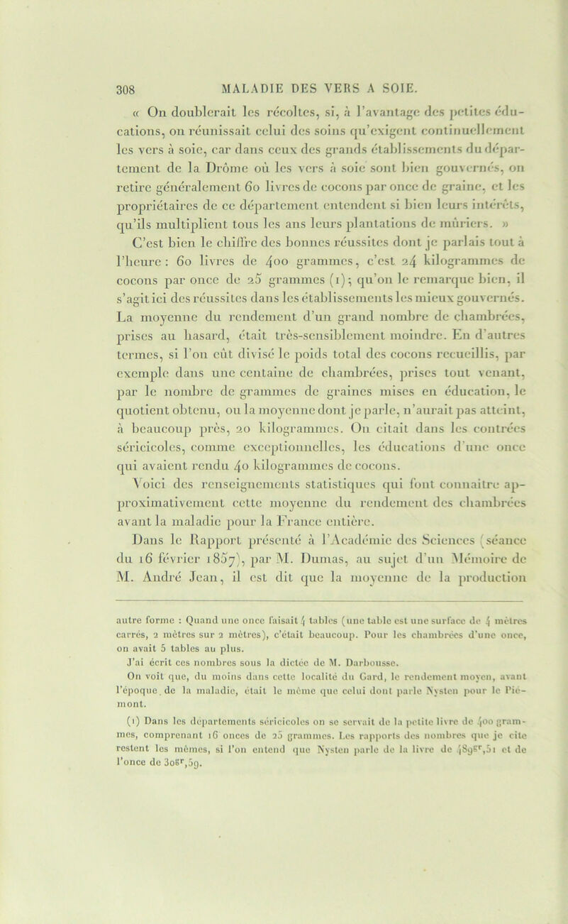 « On doublerait les récoltes, si, à ravantage des petites édu- cations, on réunissait celui des soins qu’exigent contiiiuelleinent les vers à soie, car dans ceux des grands établis-sements du dépar- tement de la Drôme où les vers à soie sont bien gouvernés, on retire généralement 6o livres de cocons par once de graine, et les propriétaires de ce département entendent si bien leurs intérêts, qu’ils multiplient tous les ans leurs plantations de mûriers. » C’est bien le cbilFrc des bonnes réussites dont je parlais tout à riicure : 6o livres de 4^o grammes, c’est 24 kilogrammes de cocons par once de 2Ù grammes (i); qu’on le remarque bien, il s’agit ici des réussites dans les établissements les mieux gouvernés. La moyenne du rendement d’un grand nombre de chambrées, prises au hasard, était très-sensiblement moindre. En d’autres termes, si l’on eut divisé le poids total des cocons recueillis, par exemple dans une centaine de cbambrées, jvriscs tout venant, par le nombre de grammes de graines mises en éducation, le quotient obtenu, ou la moyenne dont je parle, n’aurait jias atteint, <à beaucoup près, 20 kilogrammes. On citait dans les contrées séricicolcs, comme exceptionnelles, les éducations d’une once qui avaient rendu 4o kilogrammes de cocons. Voici des renseignements statistiques qui font connaitre ap- proximativement cette moyenne du rendement des chambrées avant la maladie pour la France entière. Dans le Rapport présenté à l’Académie des Sciences (séance du 16 février iSùy), par M. Dumas, au sujet d’un Mémoire de M. André Jean, il est dit que la moyenne de la production autre forme : Quand une once faisait ^ tables (une table est une surface de 4 inèlrcs carrés, 2 mètres sur 2 mètres), c’était beaucoup. Pour les chambrées d’une once, on avait 5 tables au plus. J’ai écrit ces nombres sous la dictée de M. Darbousse. On voit que, du moins dans cette localité du Gard, le rondement moyen, avant l’époque, de la maladie, était le meme (jue celui dont parle Nyslcn pour le Pié- mont. (i) Dans les départements séricicolcs on se servait de la petite livre de 4oo gram- mes, comprenant i6 onces de 2a grammes. Los rapports dos nombres que je cite restent les mêmes, si l’on entend que Aysten parle do la livre de .'(89S'',5i et de l’once do 3oEr,5g.