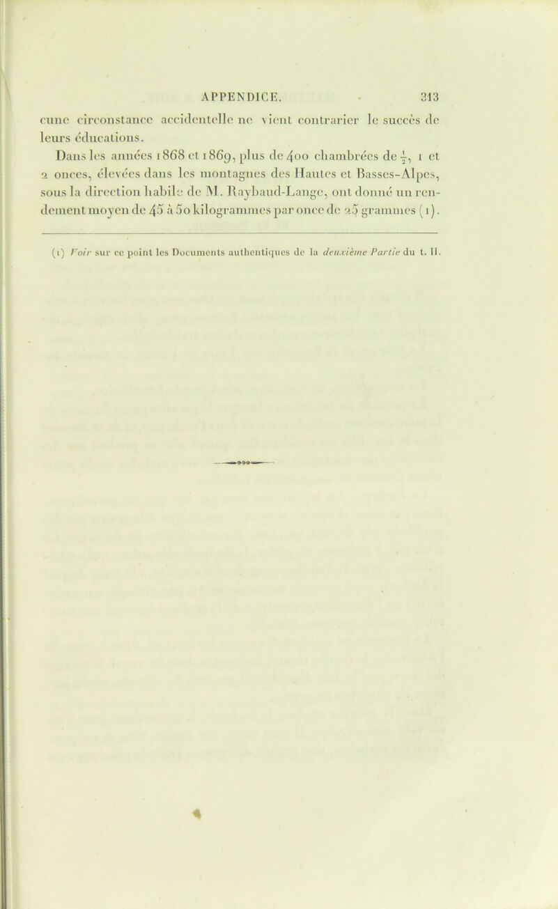 c'unc circonstance accidentelle no \ ient contrarier le succès de leurs éducatious. Dans les années 1868 et 1869, plus de 4oo cliambrécs de i et 2 onces, clevces dans les montagnes des Hantes et Basses-Alpes, sous la direction habile de IM. Tlaybaud-Lange, ont donné un ren- dement moyen de 45 à 5o kilogrammes par once de a5 grammes ( 1 ). (i) T'oir sur ce point les Documents autlientiques de la deuxième Partie du t. 11. A