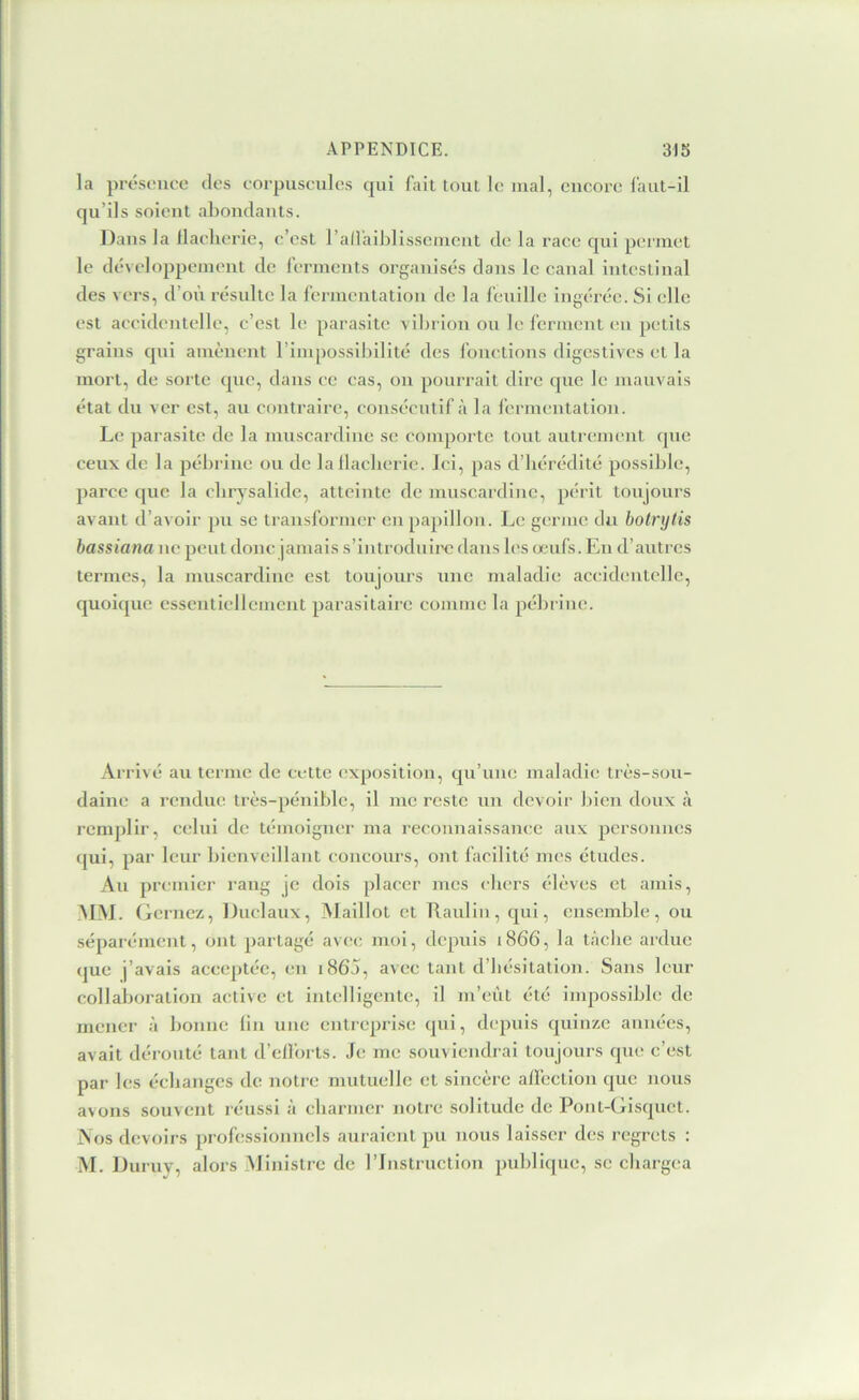 la prt-sonce des corpuscules qui fait tout le mal, encore laut-il qu’ils soient abondants. Dans la llaeherie, c’est l’all'aiblisscinent de la race qui peimet le développement de ferments organisés dans le canal intestinal des vers, d’où résulte la fermentation de la feuille ingérée. Si elle est accidentelle, c’est le parasite vibrion ou le l’crment en petits grains qni amènent l’impossibilité des fonctions digestives et la mort, de sorte que, dans ce cas, on pourrait dire (jue le mauvais état du ver est, au contraire, consécutif à la fermentation. Le parasite de la muscardine se comporte tout autrement que ceux de la pébrine ou de lallacberie. Ici, pas d’hérédité possible, parce que la chrysalide, atteinte de muscardine, périt toujours avant d’avoir pu se transformer en papillon. Le germe du botrylis bassiana ne peut donc jamais s’introduii'c dans les œufs. En d’autres termes, la muscardine est toujours une maladie accidentelle, quoique essentiellement parasitaire comme la pébrine. Ai-i-ivé au terme de cette exposition, qu’une maladie très-sou- daim; a rendue très-pénible, il me reste un devoir bien doux à remplir, celui de témoigner ma reconnaissance aux personnes (jui, par leur bienveillant concours, ont facilité mes études. Au premier rang je dois placer mes clicrs élèves et amis, AIM. (dernez, Duclaux, Maillot et llaulin, qui, ensemble, ou séparément, ont partagé avec moi, depuis 1866, la tâche ardue <|ue j’avais acceptée, en i865, avec tant d’hésitation. Sans leur collaboration active et intelligente, il m’cùt été impossible de mener à bonne (in une entreprise qui, depuis quinze années, avait dérouté tant d’dl'orts. Je me souviendrai toujours que c’est par les échanges de notre mutuelle et sincère aifection que nous avons souvent réussi à cbarmer notre solitude de Pont-Gisquet. jNos devoirs professionnels auraient pu nous laisser des regrets : M. Duruy, alors Ministre de l’Instruction publique, se chargea