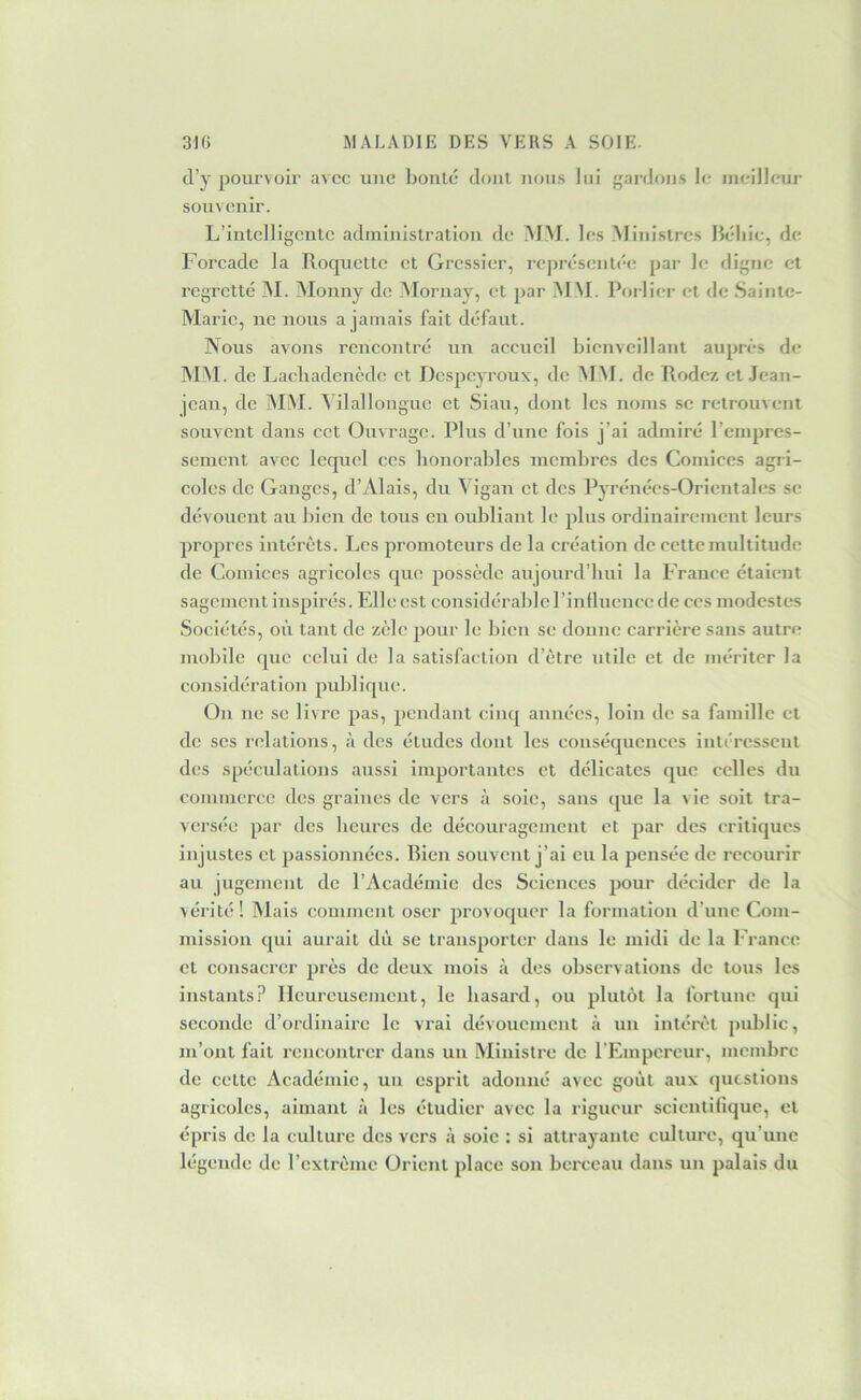 d’y pourvoir avec une boule dont nous lui gardf)iis le meilleur souvenir. L’intelligente administration de MM. les Ministres Béliie, de Forcade la Roquette et Gressier, représentée par le digne et regretté ]M. Monny de .Alornay, et par M.M. Porlier et de Sainte- Marie, ne nous a jamais fait défaut. Nous avons rencontré un accueil bienveillant auprès de MM. de Lacbadenède et Despeyroux, de ALM. de Rodez et Jean- jean, de îMiM. A ilallonguc et Siau, dont les noms se retrouvent souvent dans cet Ouvrage. Plus d’une fois j’ai admiré l’empres- sement avec lequel ces honorables membres des Comices agr i- coles de Ganges, d’Alais, du A igan et des Pyrénées-Orientales se dévouent au bien de tous en oubliant le plus ordinairement leurs propres intérêts. Les promoteurs de la création de cette multitude de Comices agricoles que possède aujoui’d’bui la France étaient sagement inspirés. Elle est considérable l’influence de ces modestes Sociétés, où tant de zèle pour le bien se donne carrière sans autre mobile que celui de la satisfaction d’être utile et de mériter la considération publique. On ne se livre pas, pendant cinq années, loin de sa famille cl de scs relations, à des études dont les conséquences intéressent des spéculations aussi importantes et délicates que celles du commerce des graines de vers à soie, sans que la vie soit tra- versée par des heures de découragement et par des critiques injustes et passionnées. Rien souvent j’ai eu la pensée de recourir au jugement de l’Académie des Sciences jvour décider de la vérité! Alais comment oser provoquer la formation d’une Com- mission cjui aurait dû se transporter dans le midi de la f ranco et consacrer près de deux mois à des observations de tous les instants.? Heureusement, le hasard, ou plutôt la fortune qui seconde d’ordinaii'c le vrai dévouement à un intérêt public, m’ont fait rencontrer dans un Alinistre de l’Empereur, membre de celte Académie, un esprit adonné avec goût aux questions agricoles, aimant à les étudier avec la rigueur scientifique, et épris de la culture des vers à soie : si attrayante culture, qu’une légende de l’extrême Orient place son berceau dans un palais du