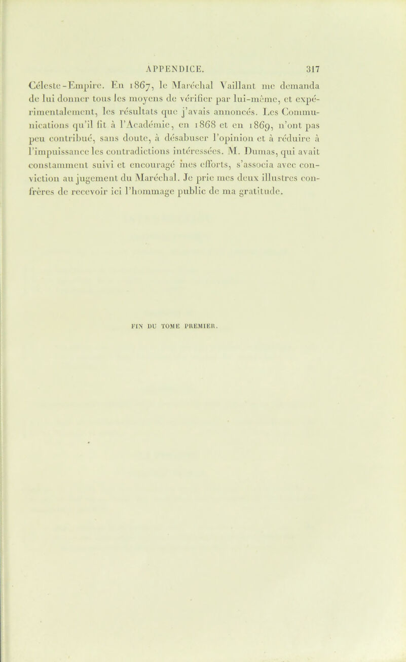 Céleste-Empire. En 1867, le Alaréehal ^'aillant me demanda de lui donner tons les moyens de vérifier par lui-même, et expé- rimentalement, les résultats que j’avais annoncés. Les Commu- nications qu’il fit à l’Académie, en 1868 et en 1869, n’ont pas peu contribué, sans doute, à désabuser l’opinion et à réduire à l’impuissance les contradictions intéressées. M. Dumas, qui avait constamment suivi et encouragé ines efForts, s’associa avec con- viction au jugement du Maréchal. Je prie mes deux illustres con- Frères de recevoir ici l’hommage public de ma gratitude. FIN DU TOME l'UEMIEH.