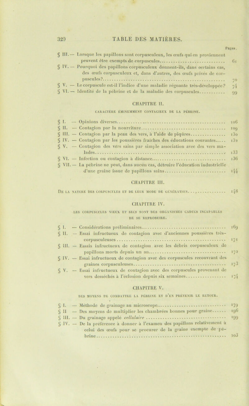 r»ff». § III.— Lorsque les pnpillons sont corpu.sculciix, les ceiifs qui en proviennent peuvent fitre c.\empts de corpuscules Gi § IV. — Pourquoi des papillons corpusculcux donnent-ils, dans oertains cas, des œufs corpusculcux et, dans d’autres, des œufs piivcs de cor- puscules? -O § V. — Le corpuscule est-il l’indice d’une maladie régnante três-dcvcIop[>ée? § VI. — Identité de la pébrinc et de la maladie des corpuscules yg CH.\PITRE II. CAR.VCTÈRE ÉMIXEMMEXT COXT.tClECX DE L.V PÉBRIXE. Opinions diverses io6 Contagion par la nourriture 109 Contagion par la peau des vers, à l’aide de piqûres i3o Contagion par les poussières fraîches des éducations courantes i3a Contagion des vers sains par simple association avec des vers ma- lades i33 Infection ou contagion à distance i36 La pébrine ne peut, dans aucun cas, détruire l’éducation industrielle d’une graine issue do papillons sains \'\\ CHAPITRE III. De l.v x.vtcre des cokplsccles et de eeck mode de céxér vtio.n. .., I }8 CHAPITRE IV. les CORPLSCCLES VIELX ET SECS SONT DES ORG.VXISMES C.VDCCS IXC.VP.VDLtS DE SE REPRODUIRE. Considérations préliminaires 169 Essai infructueux de contagion avec d’anciennes poussières tiès- corpusculeuses 171 Essais infructueux de contagion avec les débris corpusculcux de papillons morts depuis un an 172 Essai infructueux de contagion avec des corpuscules recoiiviant des graines corpusculeuses 173 Essai infructueux de contagion avec des corpuscules provenant de vers desséchés à l’éclosion deiniis six semaines 17} CHAPITRE V. DES MOVEXS DE COMU.VTTRE L.V PÉDRIXE ET d’eX PRÉVENIR LE RLTOIR. § I. — Méthode de grainage au microscope <79 §11 — Des moyens de multiplier les chambrées bonnes pour graine 19G § III. — Du grainage appelé cellulaire >99 § IV. — De la préférence à donner à l’exameu des papillons relativement à celui des œufs pour se jirocurer do la graine exempte de pé- brinc 2o3 § 1- - § II. - § III. - § IV. - § V. - § '• - §11. - § III. — § IV. - § V. - § VI. — § VII.-