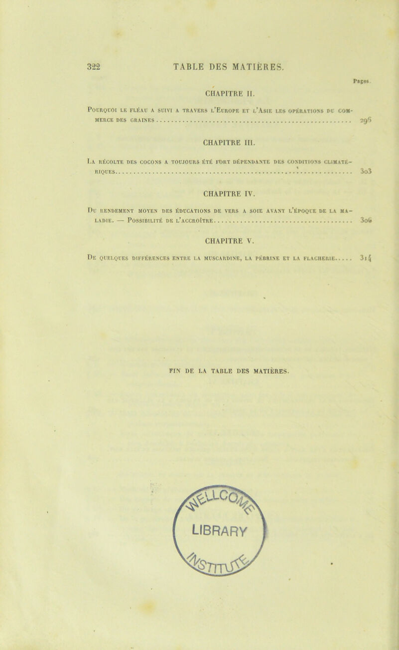 Pa(«i CHAPITRE H. Pourquoi le fléau a suivi a travers l’Europe et l’Asie les opérations nu com- merce DES GRAINES 29*) CHAPITRE IH. I.A RÉCOLTE DES COCONS A TOUJOURS ÉTÉ FORT DÉPENDANTE DES CONDITIONS CLIMATE- RIQUES ÎOÎ CHAPITRE IV. Du RENDEMENT MOYEN DES ÉDUCATIONS DE VERS A SOIE AVANT l’ÉPOQUE DE LA MA- LADIE. — Possibilité de l’accroître CHAPITRE V. De quelques différences entre la muscardine, la pébrine et la FLACHERIE FIN DE LA TABLE DES MATIÈRES.