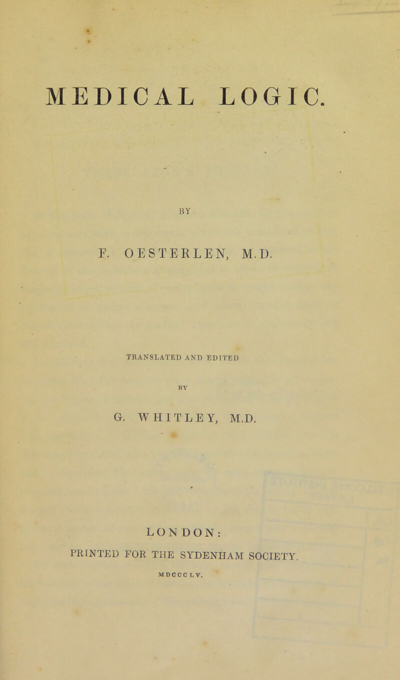 MEDICAL LOGIC uv F. OESTER LEN, M.D. TRANSLATED AND EDITED BY G. WHITLE Y, M.D. LONDON: PRINTED FOR TIIE SYDENHAM SOCIETY.