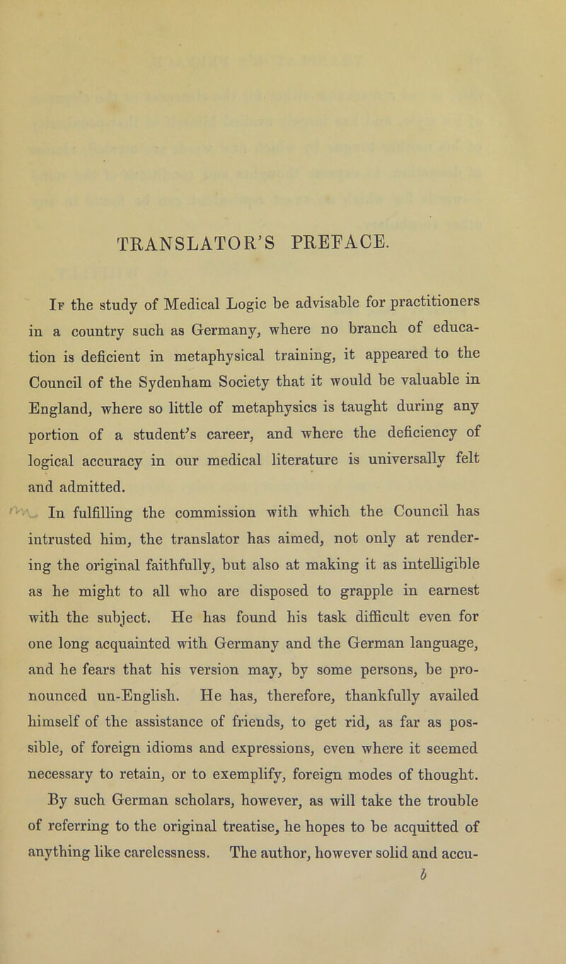 TRANSLATOR’S PREEACE. If the study of Medical Logic be advisable for practitioners in a country such as Germany, where no branch of educa- tion is deficient in metaphysical training, it appeared to the Council of the Sydenham Society that it would be valuable in England, where so little of metaphysics is taught during any portion of a studenPs career, and where the deficiency of logical accuracy in our medical literature is universally feit and admitted. In fulfilling the commission with whicli the Council has intrusted him, the translator has aimed, not only at render- ing the original faithfully, but also at making it as intelligible as he might to all who are disposed to grapple in earnest with the subject. He has found his task difficult even for one long acquainted with Germany and the German language, and he fears that his Version may, by some persons, be pro- nounced un-English. He has, therefore, thankfully availed himself of the assistance of friends, to get rid, as far as pos- sible, of foreign idioms and expressions, even where it seemed necessary to retain, or to exemplify, foreign modes of thought. By such German scholars, however, as will take the trouble of referring to the original treatise, he hopes to be acquitted of anything like carelessness. The author, however solid and accu- b