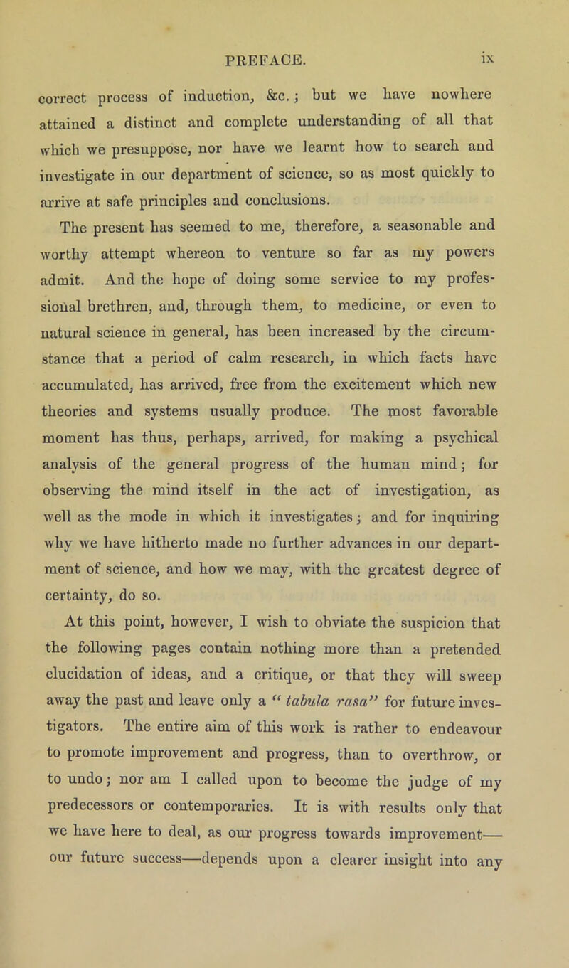 correct process of induction, &c.; but we liave nowhere attained a distinct and complete understanding of all that which we presuppose, nor have we learnt bow to search and investigate in oui’ department of Science, so as most quickly to arrive at safe principles and conclusions. The present has seemed to me, therefore, a seasonable and worthy attempt whereon to venture so far as my powers admit. And the hope of doing some Service to my Profes- sional brethren, and, through them, to medicine, or even to natural Science in general, has been increased by the circum- stance that a period of calm research, in which facts have accumulated, has arrived, free from the excitement which new theories and Systems usually produce. The most favorable moment has thus, perhaps, arrived, for making a psychical analysis of the general progress of the human mind; for observing the mind itself in the act of investigation, as well as the mode in which it investigates; and for inquiring why we have hitherto made no further advances in our depart- ment of science, and how we may, with the greatest degree of certainty, do so. At this point, however, I wish to obviate the suspicion that the following pages contain nothing more than a pretended elucidation of ideas, and a critique, or that they will sweep away the past and leave only a “ tabula rasa” for futureinves- tigators. The entire aim of this work is rather to endeavour to promote improvement and progress, than to overthrow, or to undo; nor am I called upon to become the judge of my predecessors or contemporaries. It is with results only that we have here to deal, as our progress towards improvement— our future success—depends upon a clearer insight into any