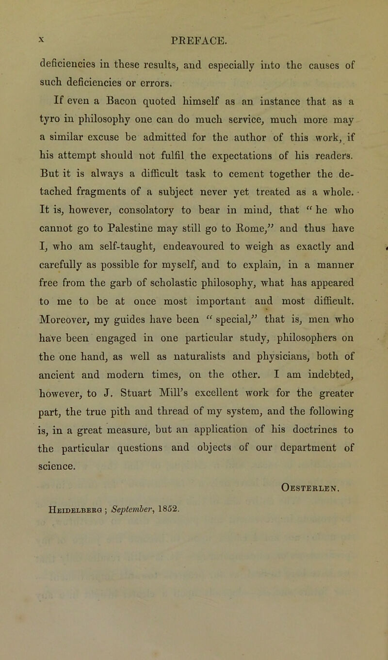 deficiencies in these results, and especially into the causes of such deficiencies or errors. If even a Bacon quoted liimself as an instance that as a tyro in philosophy one can do much service, much more may a similar excuse be admitted for the author of this work, if his attempt should not fulfil the expectations of his readers. But it is always a difficult task to cement together the de- tached fragments of a subject never yet treated as a whole. It is, however, consolatory to bear in miud, that “ he who cannot go to Palestine may still go to Rome,” and thus have I, who am self-tauglit, endeavoured to weigh as exactly and carefully as possible for myself, and to explain, in a manner free from the garb of scholastic philosophy, what has appeared to me to be at ouce most important and most difficult. Moreover, my guides have been “ special,” that is, men who have been engaged in one particular study, pliilosophers on the one hand, as well as naturalists and physicians, botli of ancient and modern times, on the other. I am indebted, however, to J. Stuart Mill’s excellent work for the greater part, the true pith and thread of my System, and the following is, in a great measure, but an application of his doctrines to the particular questions and objects of our department of Science. Oesterlen. Heidelberg ; September, 1852.