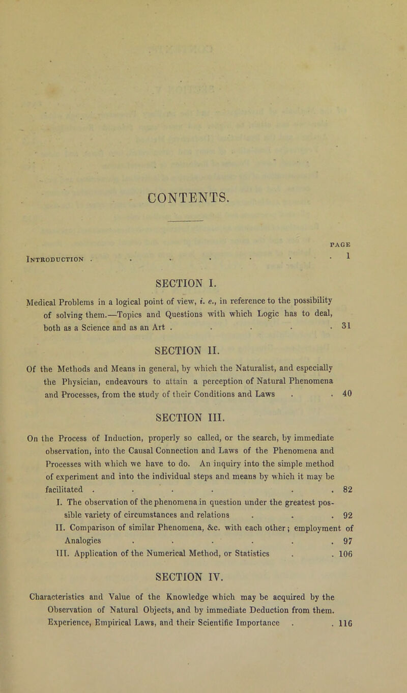 CONTENTS. Introduction . PAGE . 1 SECTION I. Medical Problems in a logical point of view, i. e., in reference to the possibility of solying them.—Topics and Questions with which Logic has to deal, botb as a Science and as an Art . SECTION II. Of tbe Methods and Means in general, by which the Naturalist, and especiallv the Physician, endeavours to attain a perception of Natural Phenomena and Processes, from the study of their Conditions and Laws . . 40 SECTION III. On the Process of Induction, properly so called, or the search, by immediate observation, into the Causal Connection and Laws of the Phenomena and Processes with which we have to do. An inquiry into the simple method of experiment and into the individual Steps and means by which it may be facilitated .... . 82 I. The observation of the phenomena in question under the greatest pos- sible variety of circumstances and relations . . .92 II. Comparison of similar Phenomena, &c. with each other; employment of Analogies . . . . . .97 III. Application of the Numerieal Method, or Statistics . . 106 SECTION IV. Characteristics and Value of the Knowledge which may be acquired by the Observation of Natural Objects, and by immediate Deduction from them. Experience, Empirical Laws, and their Scientific Importance . . 116