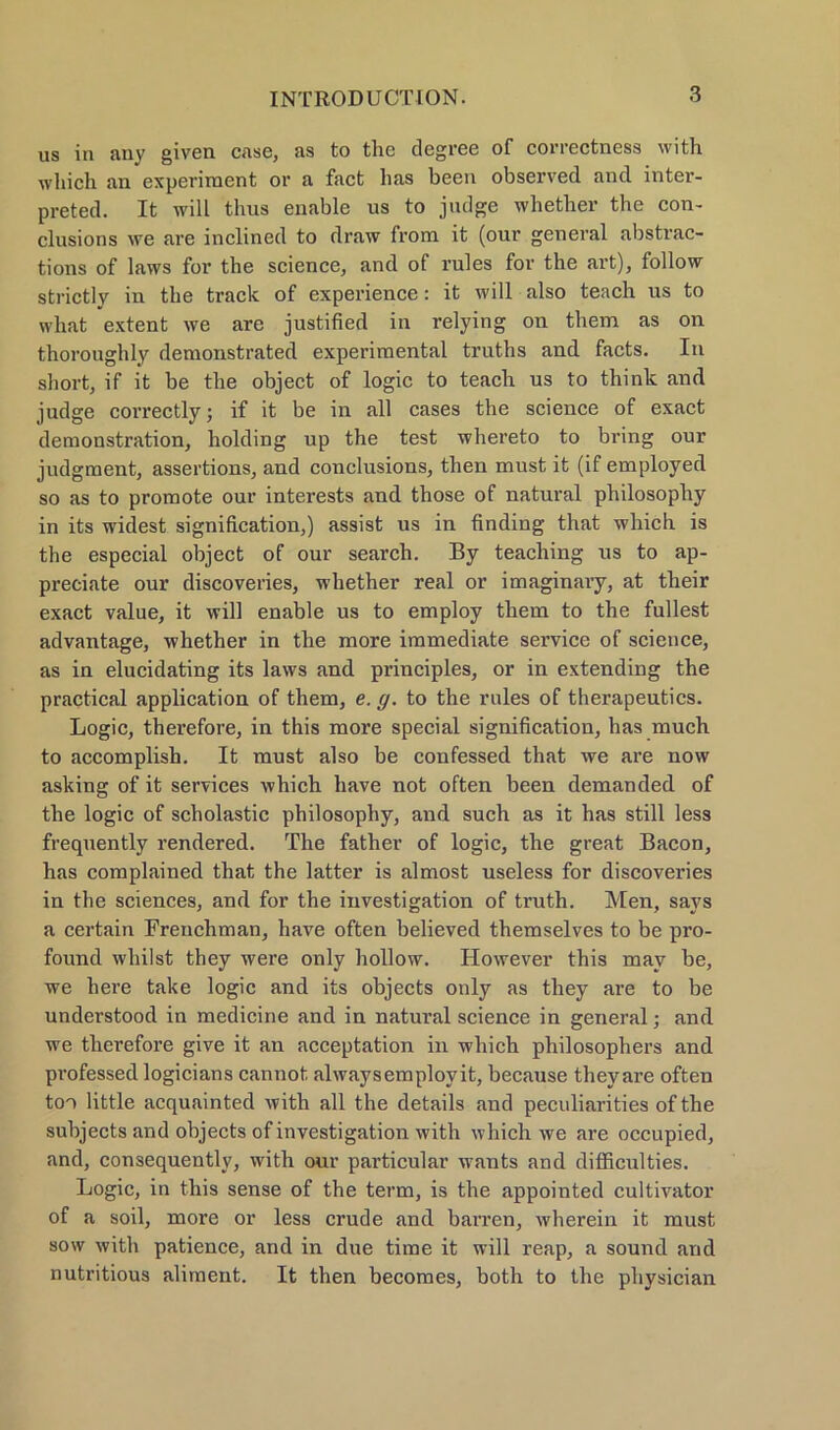 us in anv given case, as to the degree of correctness with whicli an experiraent or a fact has beeil observed and inter- preted. It will thus enable us to judge whether the con- clusions we are inclined to draw from it (our general abstrac- tions of laws for the science, and of rules fov the avt), follow strictly in the track of experience: it will also teach us to wliat extent we are justified in relying on them as on thoroughly demonstrated experimental truths and facts. In short, if it be the object of logic to teach us to think and judge correctly; if it be in all cases the Science of exact demonstration, holding up the test whereto to bring our judgment, assertions, and conclusions, then must it (if employed so as to promote our interests and those of natural philosophy in its widest signification,) assist us in finding that which is the especial object of our search. By teaching us to ap- preciate our discoveries, whether real or imaginaiy, at their exact value, it will enable us to employ them to the füllest advantage, whether in the more immediate Service of Science, as in elucidating its laws and principles, or in extending the practical application of them, e. g. to the rules of therapeutics. Logic, therefore, in this more special signification, has much to accomplish. It must also be confessed that we are now asking of it Services which have not often been demanded of the logic of scholastic philosophy, and such as it has still less frequently rendered. The father of logic, the great Bacon, has complained that the latter is almost useless for discoveries in the Sciences, and for the investigation of truth. Men, says a certain Frenchman, have often believed themselves to be pro- found wliilst they were only hollow. However this mav be, we here take logic and its objects only as they are to be understood in medicine and in natural Science in general; and we therefore give it an acceptation in which philosophers and professed logicians cannot alwaysemplovit, because theyare often too little acquainted with all the details and peculiarities of the subjects and objects of investigation with which we are occupied, and, consequently, with our particular wants and difficulties. Logic, in this sense of the term, is the appointed cultivator of a soil, more or less crude and harren, wherein it must sow with patience, and in due time it will reap, a sound and nutritious aliment. It then becomes, both to the physician