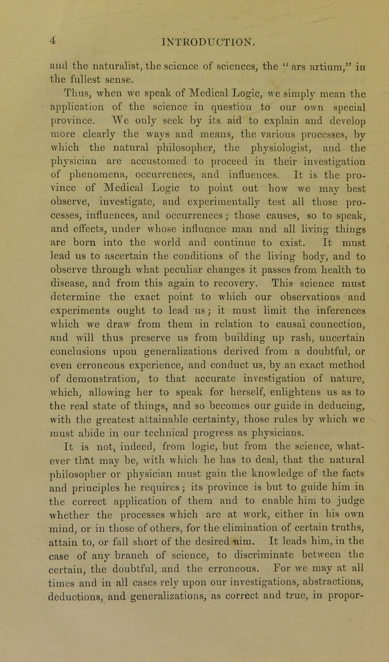 aud tlie naturalist, the Science of Sciences, the “ ars artium,” in tlie füllest sense. Thus, when we speak of Medical Logic, we simply mean the application of the Science in question to our ovvn special province. We only seelc by its aid to explain and develop more clearly the ways and meaus, the various processes, by which the natural philosopher, the pliysiologist, and the physician are accustomed to proceed in their investigation of phenomena, occurrences, and influences. It is the pro- vince of Medical Logic to point out liow we may best observe, iuvestigate, and experiraentally test all those pro- cesses, influences, and occurrences • those causes, so to speak, and effects, under whose influence man and all living thiugs are born into the world and continue to exist. It must lead us to ascertain the conditions of the living body, and to observe through what peculiar changes it passes from health to disease, and from tliis again to recovery. This Science must determine the exact point to which our observations and experiments ought to lead us; it must limit the inferences which wre draw from them in relation to causal counection, aud will thus preserve us from building up rash, uncertain conclusions upon generalizations derived from a doubtful, or even erroneous experience, and conduct us, by an exact metliod of demonstration, to tliat accurate investigation of nature, which, allowing her to speak for herseif, enlightens us as to the real state of things, and so becomes our guide in deducing, with the greatest attainable certainty, those rules bjr which we must abide in our technical progress as physicians. It is not, iudeed, from logic, but from the science, what- ever timt may be, with which he has to deal, tliat the natural philosopher or physician must gain the knowledge of the facts and principles he requires; its province is but to guide him in the correct application of them and to enable him to judge whether the processes which are at work, either in his own mind, or in those of otliers, for the elimination of certain truths, attain to, or fall short of the desired -aim. It leads him, in the case of any branch of science, to discriminate between the certain, the doubtful, and the erroneous. For we may at all times and in all cases rely upon our investigations, abstractions, deductions, and generalizations, as correct and truc, in propor-