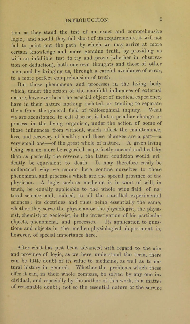 tion as they stand the test of an exact and comprehensive ]ogic; and should they fall short of its requirements, it will not fail to point out the patli by which we may arrive at more certain knowledge and more genuine truth, by providing us with an infallible test to try and prove (whether in Observa- tion or deduction), both our own tlioughts and tliose of other men, and by bringing us, through a careful avoidance of error, to a more perfect comprehension of truth, But tliose phenomena and processes in the living body which, under the action of the manifold influences of external nature, have ever been the especial object of medical experience, have in their nature nothing isolated, or tending to separate them from the general field of philosophical inquiry. What we are accustomed to call disease, is but a peculiar change or process in the living organism, under the action of some of those influences from without, which affect the maintenance, loss, and recovery of health; and these changes are a part—a very small one—of the great whole of nature. A given living being can no more be regarded as perfectly normal and healthy than as perfectly the reverse; the latter condition would evi- dently be equivalent to death. It may therefore easily be understood why we cannot here confine ourselves to those phenomena and processes which are the special province of the pliysician. A logic such as medicine is in want of will, in truth, be equally applicable to the whole wide field of na- tural Science, and, indeed, to all the so-called experimental Sciences; its doctrines and rules being essentially the same, whether they serve the physician or the physiologist, the physi- cist, chemist, or geologist, in the investigation of his particular objects, phenomena, and processes. Its application to ques- tions and objects in the medico-physiological department is, however, of special importance here. After what has just been advanced with regard to the aim and province of logic, as we here understand the term, there can be little doubt of its value to medicine, as well as to na- tural history in general. Whether the problems which these ofler it can, in their whole compass, be solved by any one in- dividual, and especially by the autlior of this work, is a matter of reasonable doubt; not so the essential nature of the Service