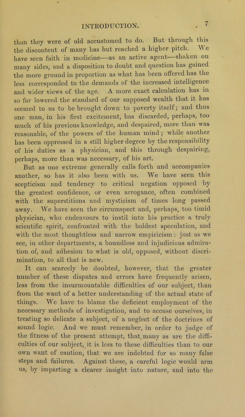 than tliey were of old accustoraed to do. But through this the discontent of many has but reached a higher pitch. We liave seen faith in medicine—as an active agent—shaken on many sides, and a disposition to doubt and question has gained the more ground in proportion as what has been oftered has the less corresponded to the demands of the increased intelligence and wider views of the age. A more exact calculation has in so far lowered the Standard of our supposed wealth that it has seemed to ns to be brought down to poverty itself; and thus one man, in bis first excitement, has discarded, perhaps, too much of liis previous knowledge, and despaired, more than was reasonable, of the powers of the human mind; while another has been oppressed in a still higher degree by the responsibility of bis duties as a pliysician, and this through despairing, perhaps, more than was necessary, of his art. But as one extreme generally calls forth and accompanies another, so has it also been with us. We liave seen this scepticism and tendency to critical negation opposed by the greatest confidence, or even arrogance, often combined with the superstitions and mysticism of times long passed away. We have seen the circumspect and, perhaps, too timid pliysician, who endeavours to instil into his practice a truly scientific spirit, confronted with the holdest speculation, and with the most thoughtless and narrow empiricism : just as we see, in other departments, a boundless and injudicious admira- tion of, and adliesion to what is old, opposed, without discri- mination, to all that is new. It can scarcely be doubted, however, that the greater number of these disputes and errors have frequently arisen, less from the insurmountable difficulties of our subject, than from the want of a better understanding of the actual state of tliings. We have to blame the deficient emplovment of the necessary methocls of investigation, and to accuse ourselves, in treating so delicate a subject, of a neglect of the doctrines of sound logic. And we must remember, in Order to judge of the fitness of the present attempt, that, many as are the diffi- culties of our subject, it is less to these difficulties than to our own want of caution, that we are indebted for so many false steps and failures. Against these, a careful logic would arm us, by imparting a clearer insight into nature, and into tbe