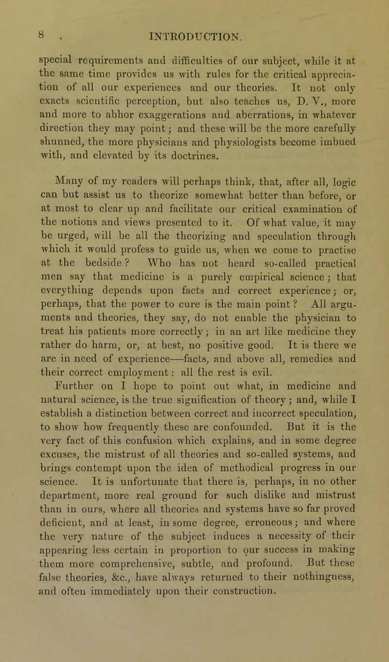 special requirements and difficulties of our subject, wliile it at the same time provides us with rules for the critical apprecia- tion of all our experiences and our theories. It not only exacts scientific perception, but also teaches us, D. V., more and more to ablior exaggerations and aberratious, in whatever direction they may point; and these will be the more carefully shunned, the more physicians and physiologists become imbued witli, and elevated by its doctrines. Many of my readers will perhaps think, that, after all, logic can but assist us to theorize somewhat better tlian before, or at most. to clear up and facilitate our critical examination of the notions and views presented to it. Of what value, it may be urged, will be all the theorizing and speculation through which it would profess to guide us, when we come to practise at the bedside ? Who has not heard so-called practical men say that medicine is a purely empirical Science; that everything depends upon facts and correct experience; or, perhaps, that the power to eure is the main point ? All argu- ments and theories, they say, do not euable the physician to treat his patients more correctly; in an art like medicine they rather do harm, or, at best, no positive good. It is there we are in need of experience—facts, and above all, remedies and their correct employment: all the rest is evil. Burther on I hope to point out what, in medicine and natural Science, is the true signification of theory ; and, while I establish a distinction between correct and iucorrect speculation, to show how frequently these are confounded. But it is the very fact of this confusion which explains, and in some degree excuses, the mistrust of all theories and so-called Systems, and brings contempt upon the idea of methodical progress in our Science. It is unfortuuate that there is, perhaps, in no other department, more real ground for such dislike and mistrust tlian in ours, wliere all theories and Systems have so far proved deficieut, and at least, in some degree, erroneous; and where the very nature of the subject induces a necessity of their appearing less certain in proportion to our success in making them more comprehensive, subtle, and profound. But these false theories, &c., have always returned to their nothingness, and often immediately upon their construction.