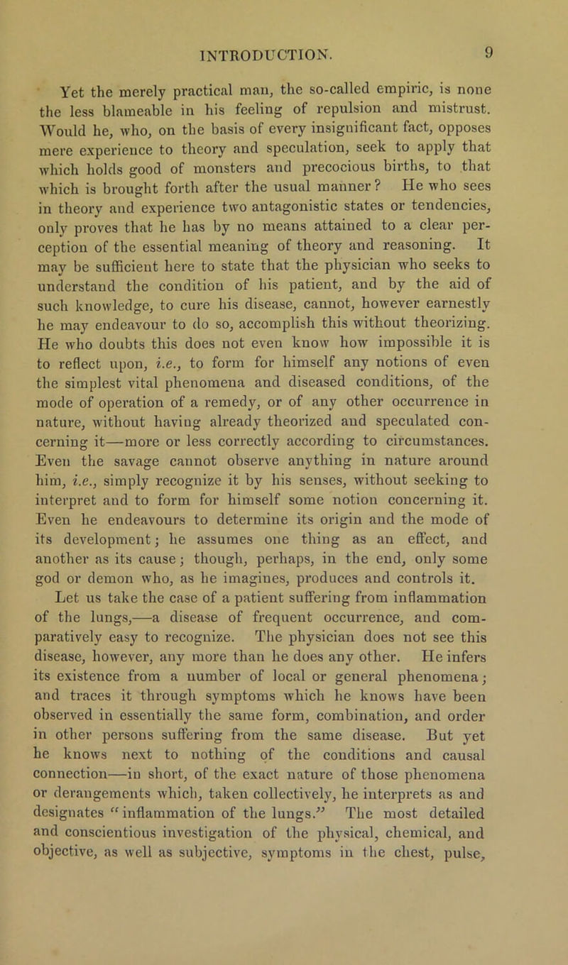 Yet the merely practical man, the so-called empiric, is none the less blameable in bis feeling of repulsion and mistrust. Would he, who, on the basis of every insignificant fact, opposes mere experience to theory and speculation, seek to apply that which liolds good of monsters and precocious births, to that which is brought forth after the usual manner? He who sees in theory and experience two antagonistic states or tendencies, only proves that he has by no means attained to a clear per- ception of the essential meaning of theory and reasoning. It may be sufficient here to state that the physician who seeks to understand the condition of his patient, and by the aid of such knovvledge, to eure his disease, cannot, however earnestly he may endeavour to do so, accomplish this without theorizing. He who doubts this does not even know how impossible it is to reflect upon, i.e., to form for liimself any notions of even the simplest vital phenomena and diseased conditions, of the mode of Operation of a remedy, or of any other occurrence in nature, without haviug already theorized and speculated con- cerning it—more or less correctly according to circumstances. Even the savage cannot observe anything in nature around him, i.e., simply recognize it by his senses, without seeking to interpret and to form for himself some notion concerning it. Even he endeavours to determiue its origin and the mode of its development; he assumes one thing as an effect, and another as its cause ■ though, perhaps, in the end, only some god or demon who, as he imagines, produces and Controls it. Let us take the case of a patient suffering from inflammation of the lungs,—a disease of frequent occurrence, and com- paratively easy to recognize. The physician does not see this disease, however, any more than he does any other. He infers its existence from a uumber of local or general phenomena; and traces it through Symptoms which he know's have been observed in essentially the same form, combinatiou, and Order in other persons suffering from the same disease. But yet he knows next to nothing of the conditions and causal Connection—in short, of the exact nature of those phenomena or derangements which, taken collectively, he interprets as and designates “inflammation of the lungs.” The most detailed and conscientious investigation of the physical, Chemical, and objective, as well as subjective, Symptoms in the ehest, pulse.
