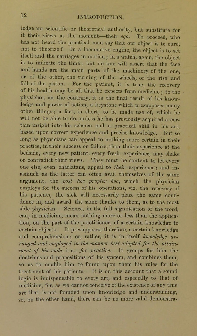 ledge lio scientific or tlieoretical authority, but substitute for it their views at the raoment—tbeir ego. To proceed, who bas not beard tbe practical man say tliat our object is to eure, not to tbeorize ? In a locomotive engine, tbe object is to set itself and the carriages in motion; in a watch, again, the object is to indicate tbe time; but no one will assert tbat tbe face and hands are tbe main parts of tbe machinery of the one, or of tbe other, the turning of the wheels, or tbe rise and fall of tbe piston. For tbe patient, it is true, tbe recoverv of bis health may be all tbat he expects from medicine; to the pbysician, on the contrary, it is tbe final result of bis know- ledge and power of action, a keystone wbich presupposes many otlier tbings; a fact, in short, to be made use of, wbich he will not be able to do, unless be bas previously acquired a cer- tain insiglit into bis Science and a practical skill in bis art, based upon correct experience and precise knowledge. But so long as physicians can appeal to nothing more certain in their practice, in tbeir success or failure, tban tbeir experience at tbe bedside, every new patient, every fresb experience, may shake or contradict tbeir views. Thev must be content to let every one eise, even cbarlatans, appeal to their experience; and in- asmuch as tbe latter can often avail themselves of the same argument, tbe post hoc propter hoc, wbich tbe pbysician employs for tbe success of bis operations, viz. tbe recovery of his patients, tbe sick will necessarily place the same confi- dence in, and award the same thanks to tbem, as to tbe most able physician. Science, in the full signification of the word, can, in medicine, mean nothing more or less than the applica- tion, on tbe part of the practitioner, of a certain knowledge to certain objects. It presupposes, therefore, a certain knowledge and comprehension; oi’, ratber, it is in itself knowledge ar- ranged and employed in the manner best adapted for the attain- ment of his ends, i. e., for practice. It groups for bim the doctrines and propositions of his System, and combines tbem, so as to enable him to found upon them his rules for tbe treatment of his patients. It is on this account that a sound logic is indispensable to every art, and especially to tbat of medicine, for, as we cannot conceive of tbe existeuce of any true art that is not founded upon knowledge and understanding, so, on tbe otlier band, there can be no more valid demoustra-