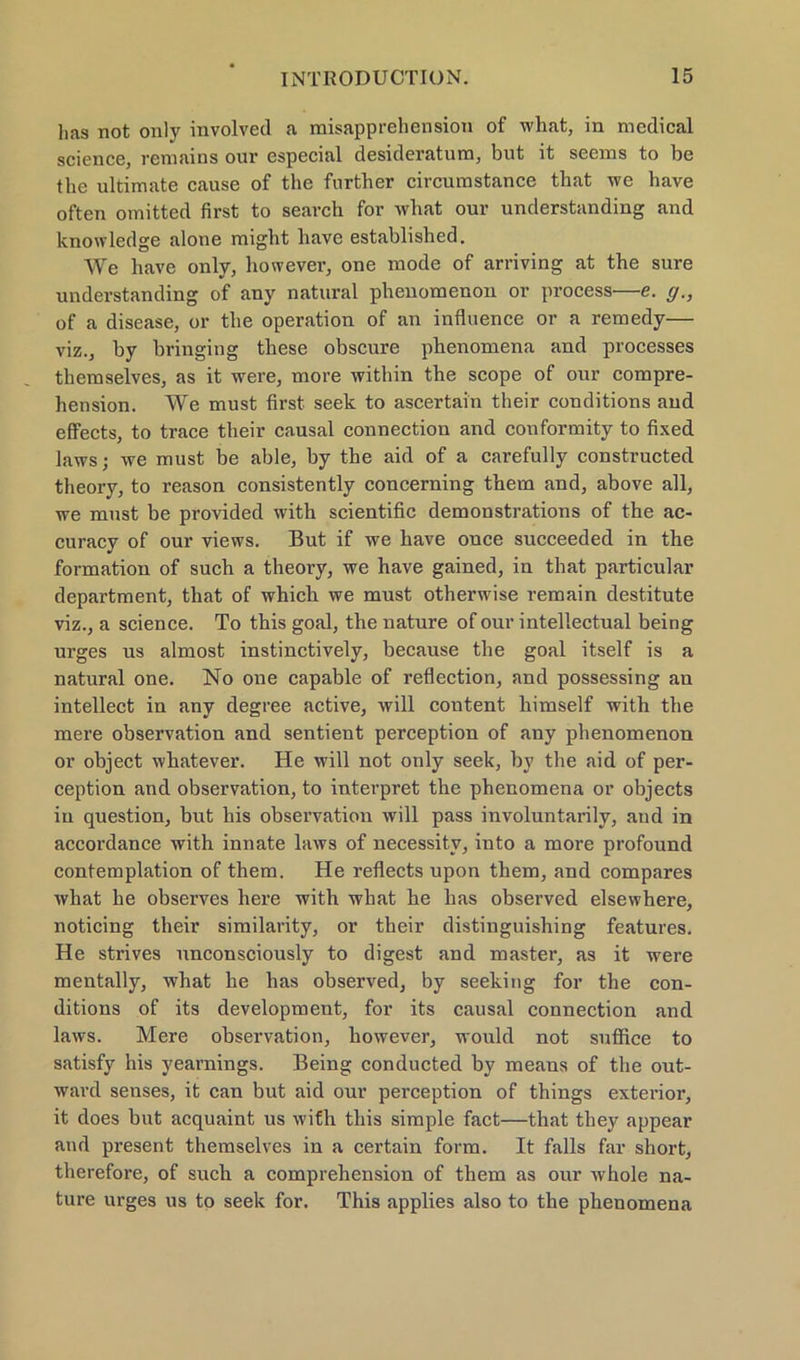 lias not only involved a misapprehension of what, in medical science, remains our especial desideratum, but it seems to be the ultimate cause of the fnrtber circumstance that we have often omitted first to seavch for what our understanding and knowledge alone migbt liave establisbed. We have only, however, one mode of arriving at the sure understanding of any natural phenomenon or process—e. g., of a disease, or the Operation of an infhienee or a remedy— viz., by bringing these obscure phenomena and processes themselves, as it were, more within the scope of our compre- hension. We must first seek to ascertai'n their conditions aud effects, to trace their causal connection and conformity to fixed laws; we must be able, by the aid of a carefully constructed theory, to reason consistently concerning them and, above all, we must be provided with scientific demonstrations of the ac- curacy of our views. But if we have once succeeded in the formation of such a theory, we have gained, in that particular department, that of which we must otherwise remain destitute viz., a Science. To this goal, the nature of our intellectual being urges us almost instinctively, because the goal itself is a natural one. No one capable of reflection, and possessing an intellect in any degree active, will content liimself with the mere observation and sentient perception of any phenomenon or object whatever. He will not only seek, by the aid of per- ception and observation, to interpret the phenomena or objects in question, but his observation will pass involuntarily, and in accordance with innate laws of necessitv, into a more profound contemplation of them. He reflects upon them, and compares what he observes here with what he has observed elsewhere, noticing their similarity, or their distinguishing features. He strives unconsciously to digest and master, as it were mentally, what he has observed, by seeking for the con- ditions of its development, for its causal connection and laws. Mere observation, however, would not suffice to satisfy his yearnings. Being conducted by means of the out- ward senses, it can but aid our perception of things exterior, it does but acquaint us with this simple fact—that they appear and present themselves in a certain form. It falls far short, therefore, of such a comprehension of them as our whole na- ture urges us to seek for. This applies also to the phenomena