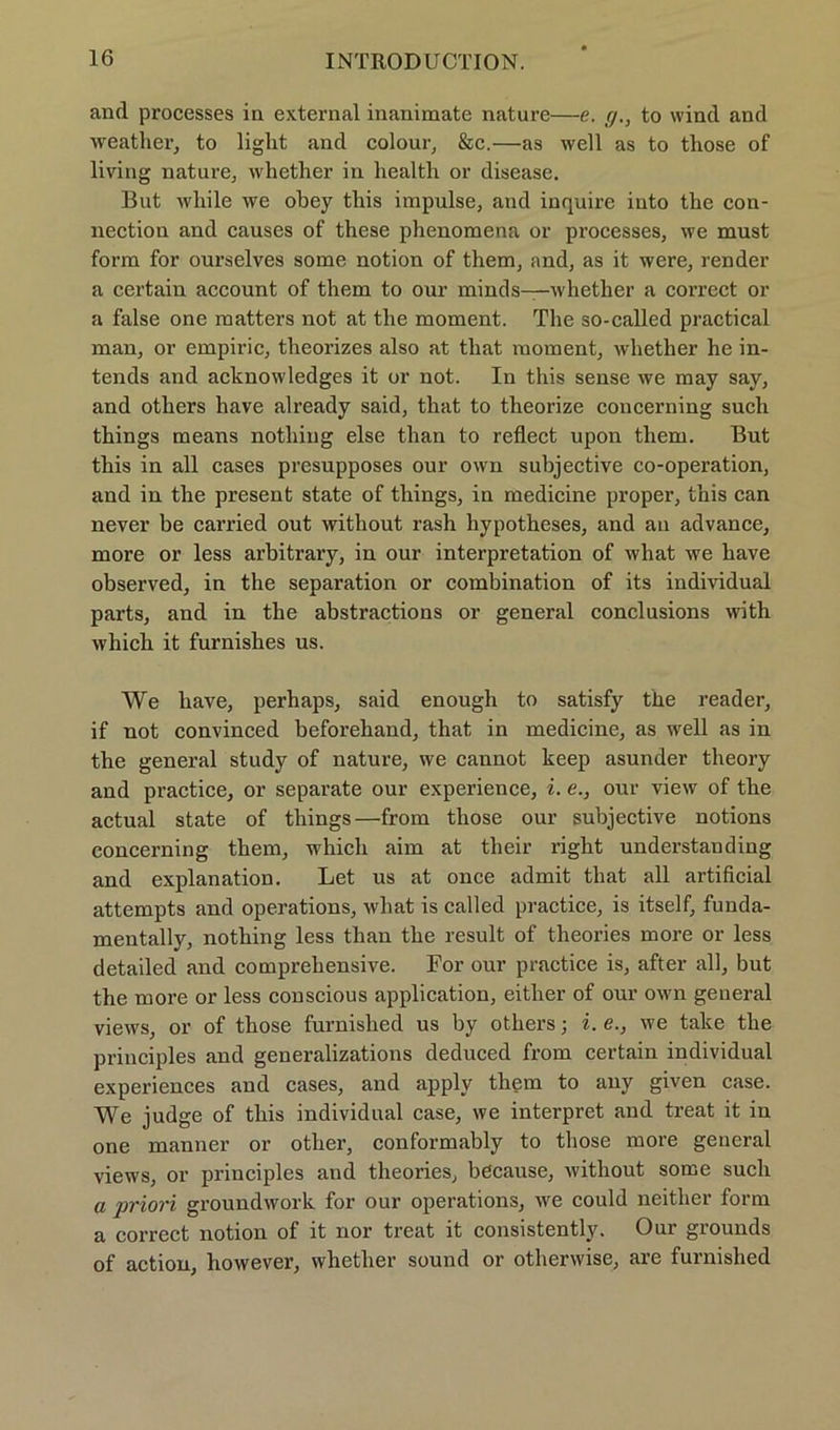 and processes in external inanimate nature—e. y.} to wind and weather, to light and colour, &c.—as well as to those of living nature, whether in liealth or disease. But while we obey tliis impulse, and inquire iuto the Con- nection and causes of these phenomena or processes, we must form for ourselves some notion of them, and, as it were, render a certain account of them to our minds—whether a correct or a false one matters not at the moment. The so-called practical man, or empiric, theorizes also at that moment, whether he in- tends and acknowledges it or not. In this sense we may say, and others have already said, that to theorize concerning such things means nothing eise than to reflect upon them. But this in all cases presupposes our own subjective co-operation, and in the present state of things, in medicine proper, this can never be carried out without rash hypotheses, and an advance, more or less arbitrary, in our interpretation of what we have observed, in the Separation or combination of its individual parts, and in the abstractions or general conclusions with which it furnishes us. We have, perhaps, said enough to satisfy the reader, if not convinced beforehand, that in medicine, as well as in the general study of nature, we cannot keep asunder theory and practice, or separate our experience, i. e., our view of the actual state of things—from those our subjective notions concerning them, which aim at tlieir right understauding and explanation. Let us at once admit that all artificial attempts and operations, what is called practice, is itself, funda- mentally, nothing less than the result of theories more or less detailed and comprehensive. For our practice is, after all, but the more or less conscious application, either of our own general views, or of those furnished us by others; i. e., we talce the principles and generalizations deduced from certain individual experiences and cases, and apply them to any given case. We judge of this individual case, we interpret and treat it in one manner or other, conformably to those more general views, or principles and theories, because, without some such a priori groundwork for our operations, we could neither form a correct notion of it nor treat it consistently. Our grounds of actiou, however, whether sound or otherwise, are furnished