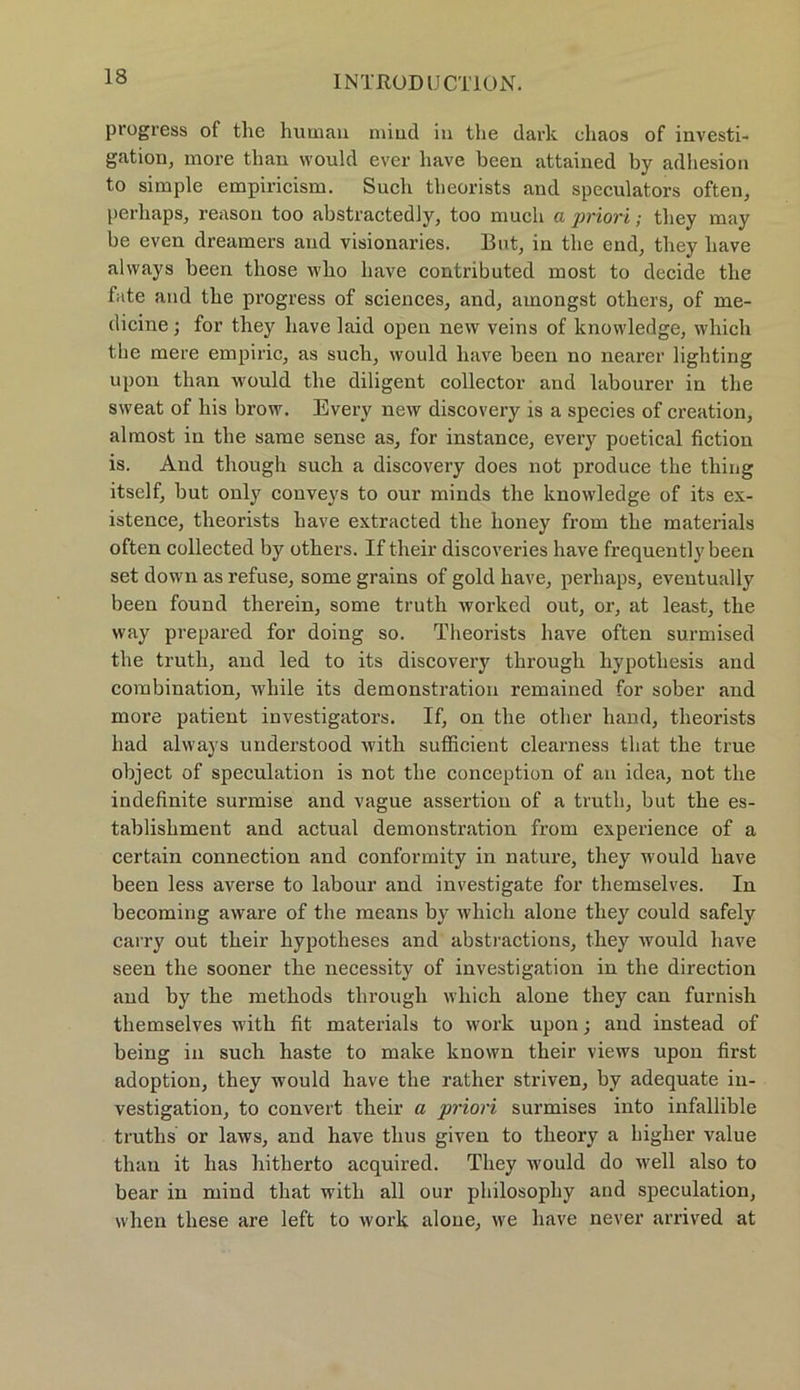 progress of tlie human miud in the dark cliaos of investi- gation, more than would ever have been attained by adhesion to simple empiricism. Such theorists and speculators often, perhaps, reason too abstractedly, too much a priori; they may be even dreamers and visionaries. But, in tlie end, they have always been tliose who have contributed most to decide the fate and the progress of Sciences, and, amongst others, of me- dicine; for they have laid open new veins of knowledge, which the mere empiric, as such, would have been no nearer lighting upon than would the diligent collector and labourer in the sweat of his brow. Every new discovery is a species of creation, almost in the same sense as, for instance, every poetical fiction is. And tliough such a discovery does not produce the thing itself, but only conveys to our minds the knowledge of its ex- istence, theorists have extracted the honey from the materials often collected by others. If their discoveries have frequently been set down as refuse, some grains of gold have, perhaps, eventually been found therein, some truth worked out, or, at least, the way prepared for doing so. Theorists have often surmised the truth, and led to its discovery through hypothesis and combination, wliile its demonstration remained for sober and more patient investigators. If, on the other hand, theorists had always understood with sufficient clearness tliat the true object of speculation is not the conception of an idea, not the indefinite surmise and vague assertion of a truth, but the es- tablishment and actual demonstration from experience of a certain connection and conformity in nature, they would have been less averse to labour and investigate for themselves. In becoming aware of the means by which alone they could safely carry out their hypotheses and abstractions, they would have seen the sooner the necessity of investigation in the direction and by the methods through which alone they can furnish themselves with fit materials to work upon; and instead of being in such haste to make known their views upon first adoption, they would have the rather striven, by adequate in- vestigation, to convert their a priori surmises into infallible truths or laws, and have thus given to theory a higher value than it has hitherto acquired. They would do well also to bear in miud tliat with all our philosophy and speculation, when these are left to work alone, we have never arrived at