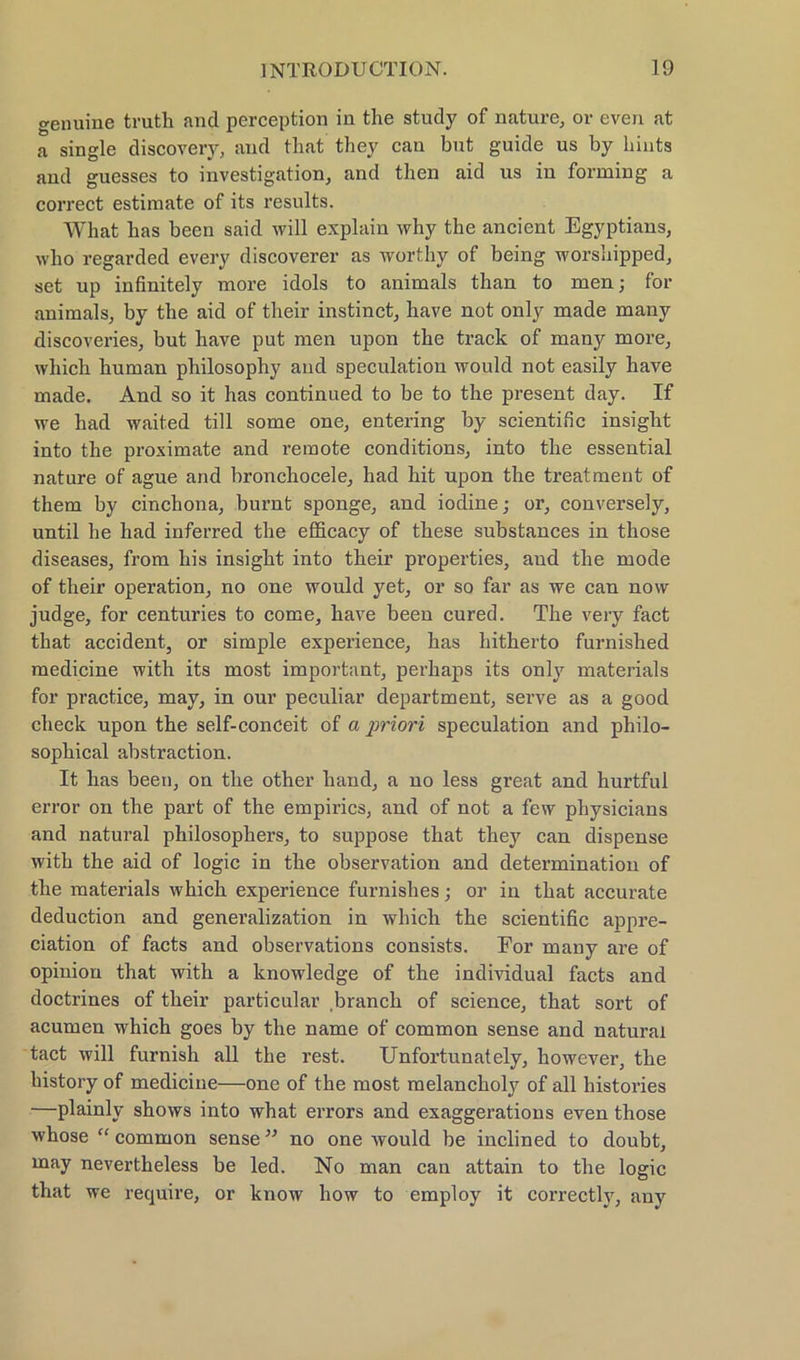 genuine trutli and perception in the study of nature, or even at a single discovery, and that they can but guide us by hints and guesses to investigation, and then aid us in forming a correct estimate of its results. What bas been said will explain why the ancient Egyptians, who regarded every discoverer as worthy of being worshipped, set up infinitely more idols to animals than to men; for animals, by the aid of their instinct, have not only made many discoveries, but have put men upon the track of many more, wliich human philosophy and speculation would not easily have made. And so it has continued to be to the present day. If we had waited tili some one, entering by scientific insiglit into the proximate and remote conditions, into the essential nature of ague and bronchocele, had hit upon the treatment of them by cincbona, burnt sponge, and iodine; or, conversely, until he had inferred the eflicacy of these substances in those diseases, from his insight into their properties, and the mode of their Operation, no one would yet, or so far as we can now judge, for centuries to come, have been cured. The very fact that accident, or simple experience, has hitherto furnished medicine with its most important, perhaps its only materials for practice, may, in our peculiar department, serve as a good check upon the self-conceit of a priori speculation and philo- sophical abstraction. It has been, on the other hand, a no less great and hurtful error on the part of the empirics, and of not a few physicians and natural philosophers, to suppose that they can dispense with the aid of logic in the Observation and determination of the materials which experience furnishes; or in that accurate deduction and generalization in which the scientific appre- ciation of facts and observations consists. For many are of opiniou that with a knowledge of the individual facts and doctrines of their particular branch of Science, that sort of acumen which goes by the name of common sense and natural tact will furnish all the rest. Unfortunately, however, the history of medicine—one of the most melanclioty of all histories —plainly shows into what errors and exaggerations even those whose “ common sense ” no one would be inclined to doubt, may nevertheless be led. No man can attain to the logic that we require, or know liow to employ it correctly, any
