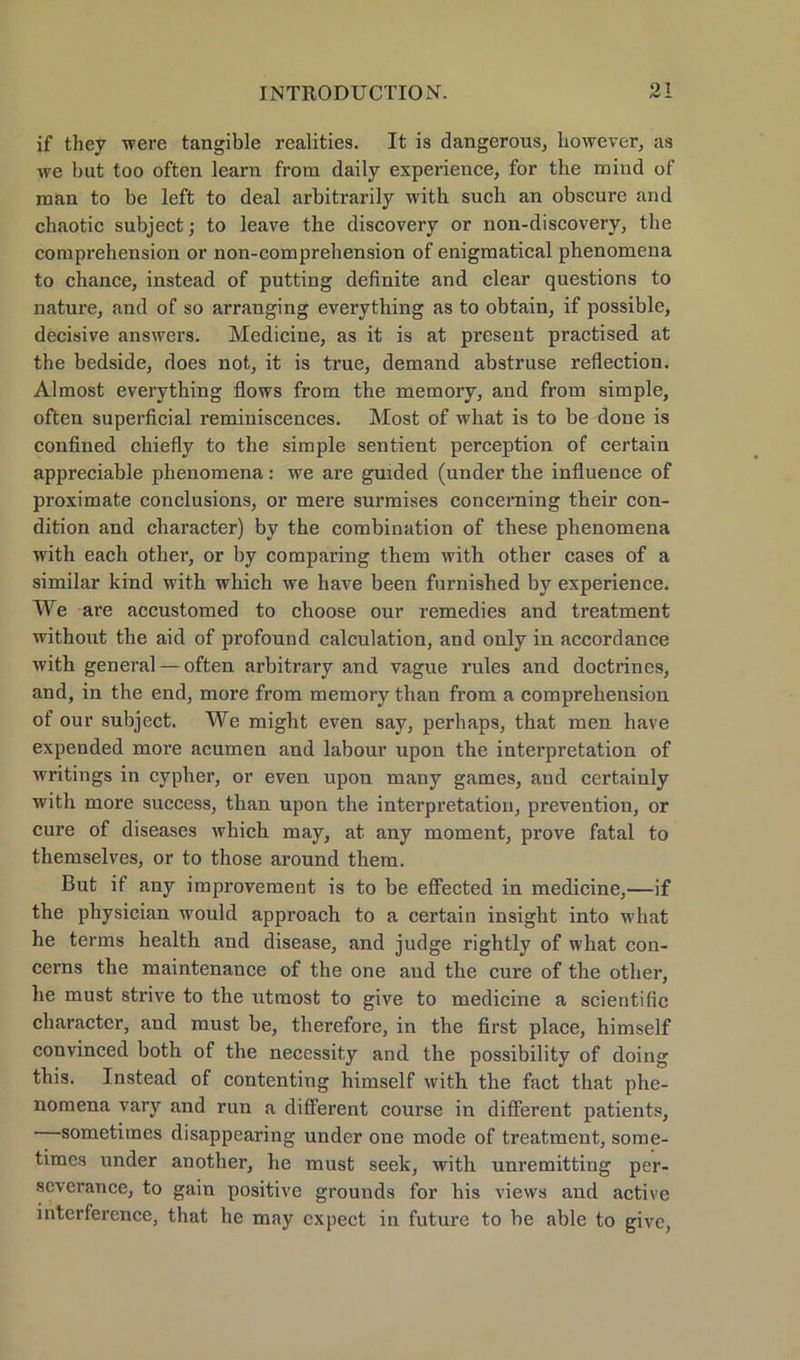 if they were tangible realities. It is dangerous, liowever, as we but too often learn from daily experience, for the mind of man to be left to deal arbitrarily with such an obscure and chaotic subject; to leave the discovery or non-discovery, the comprehension or non-comprebension of enigmatical phenomena to chance, instead of putting definite and clear questions to nature, and of so arranging everything as to obtain, if possible, decisive answers. Medicine, as it is at present practised at the bedside, does not, it is true, demand abstruse reflection. Almost everything flows from the memory, and from simple, often superficial reminiscences. Most of what is to be done is confined chiefly to the simple sentient perception of certain appreciable phenomena: we are guided (under the influence of proximate conclusions, or mere surmises concerning their con- dition and character) bv the combination of these phenomena with each other, or by comparing them with other cases of a similar kind with which we have been furnished bjr experience. We are accustomed to choose our remedies and treatment without the aid of profound calculation, and only in accordance with general — often arbitrary and vague rules and doctrines, and, in the end, more from memory than from a comprehension of our subject. We might even say, perhaps, that men have expended more acumen and labour upon the interpretation of writings in cypher, or even upon many games, and certainly with more success, than upon the interpretation, prevention, or eure of diseases which may, at any moment, prove fatal to themselves, or to those around them. But if any improvement is to be effected in medicine,—if the physician would approach to a certain insight into what he terms health and disease, and judge rightly of what con- cerns the maintenance of the one and the eure of the other, he must strive to the utmost to give to medicine a scientific charactcr, and must be, therefore, in the first place, himself convinced both of the necessity and the possibility of doing this. Instead of contenting himself with the fact that phe- nomena Vary and run a different course in different patients, sometimes disappearing under one mode of treatment, some- times under another, he must seek, with unremitting per- severance, to gain positive grounds for his vievvs and active interfercnce, that he may expect in future to be able to give,