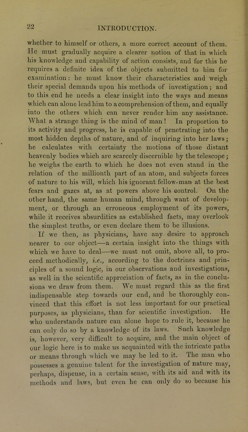 whether to himself or otliers, a more correct account of them. He must gradually acquire a clearer notion of tliat in whicli liis knowledge and capability of action consists, and for tliis lie requires a definite idea of tlie objects submitted to bim for examination: lie must know tbeir characteristics and weigb their special demands upon his metbods of investigation; and to tbis end he needs a clear insight iuto tbe ways and means which can alone leadbim to a comprebension of them, and equally into tbe otbers which can never render bim any assistance. What a stränge tliing is tbe mind of man ! In proportion to its activity and progress, be is capable of penetrating into tbe most bidden depths of nature, and of inquiring into her laws; he calculates with certainty tbe motions of tbose distant lieavenly bodies which are scarcely discernible by tbe telescope; be weighs tbe earth to which he does not even stand in the relation of tbe millionth part of an atom, and subjects forces of nature to his will, which bis ignorant fellow-man at tbe best fears and gazes at, as at powers above his control. On the otber band, tbe same human mind, through want of develop- ment, or through an erroneous employment of its powers, wbile it receives absurdities as establisbed facts, may overloolv tbe simplest trutbs, or even declare them to be illusions. If we tlien, as physicians, bave any desire to approach nearer to our object—a certain insight into tbe things with which we bave to deal—we must not omit, above all, to pro- ceed methodically, i.e., according to tbe doctrines and prin- ciples of a sound logic, in our observations and investigations, as well in tbe scientific appreciation of facts, as in tbe conclu- sions we draw from them. We must regard tbis as tbe first indispensable step towards our end, and be tlioroughly con- vinced tliat tbis effort is not less important for our practical purposes, as physicians, tban for scientific investigation. He vvho understands nature can alone liope to rule it, because be can only do so by a knowledge of its laws. Such knowledge is, however, very diflficult to acquire, and tbe main object of our logic here is to make us acquainted with tbe intricate patlis or means through which we may be led to it. Tbe man wbo possesses a genuine talent for the investigation of nature may, perbaps, dispense, in a certain sense, with its aid and with its metbods and laws, but even be can only do so because bis