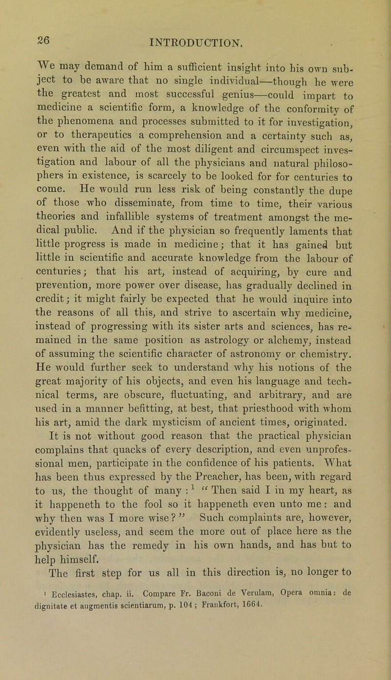We mav demand of him a sufficient insight into his own sub- ject to be aware that no single individual—though he were the greatest and most successful genius—could irapart to medicine a scientific form, a knowledge of the conformity of the plienomena and processes submitted to it for investigation, or to therapeutics a comprehension and a certainty such as, even witli the aid of the most diligent and circumspect inves- tigation and labour of all the physicians and natural philoso- phers in existence, is scarcely to be looked for for centuries to come. He would run less risk of being constantly the dupe of those who disseminate, from time to time, their various theories and infallible Systems of treatraent amongst the me- dical public. And if the pliysician so frequently laments that little progress is made in medicine; that it has gained but little in scientific and accurate knowledge from the labour of centuries; that liis art, instead of acquiring, by eure and prevention, more power over disease, has gradually declined in credit; it might fairly be expected that he would mquire into the reasons of all this, and strive to ascertain why medicine, instead of progressing with its sister arts and Sciences, has re- mained in the same position as astrology or alchemy, instead of assuming the scientific character of astronomy or chemistry. He would further seek to understand tvhy liis notions of the great majoritv of his objects, and even his language and tecli- nical terms, are obscure, fluctuating, and arbitrary, and are used in a manner befitting, at best, that priesthood with whom his art, amid the dark mysticism of ancient times, originated. It is not without good reason that the practical physician complains that quacks of every description, and even unprofes- sional men, participate in the confidence of his patients. What has been thus expressed by the Preaclier, has been, with regard to us, the thought of many :1 “ Then said I in my heart, as it happeneth to the fool so it happeneth even unto me : and why then was I more wise?” Such complaints are, liowever, evidently useless, and seern the more out of place here as the physician has the remedy in his own liands, and has but to help himself. The first step for us all in this direction is, no longer to 1 Ecclesiastes, chap. ii. Compare Fr. ßaconi de Verulam, Opera omnia: de dignitate et augmentis scientiarum, p. 104 ; Frankfort, 1664.