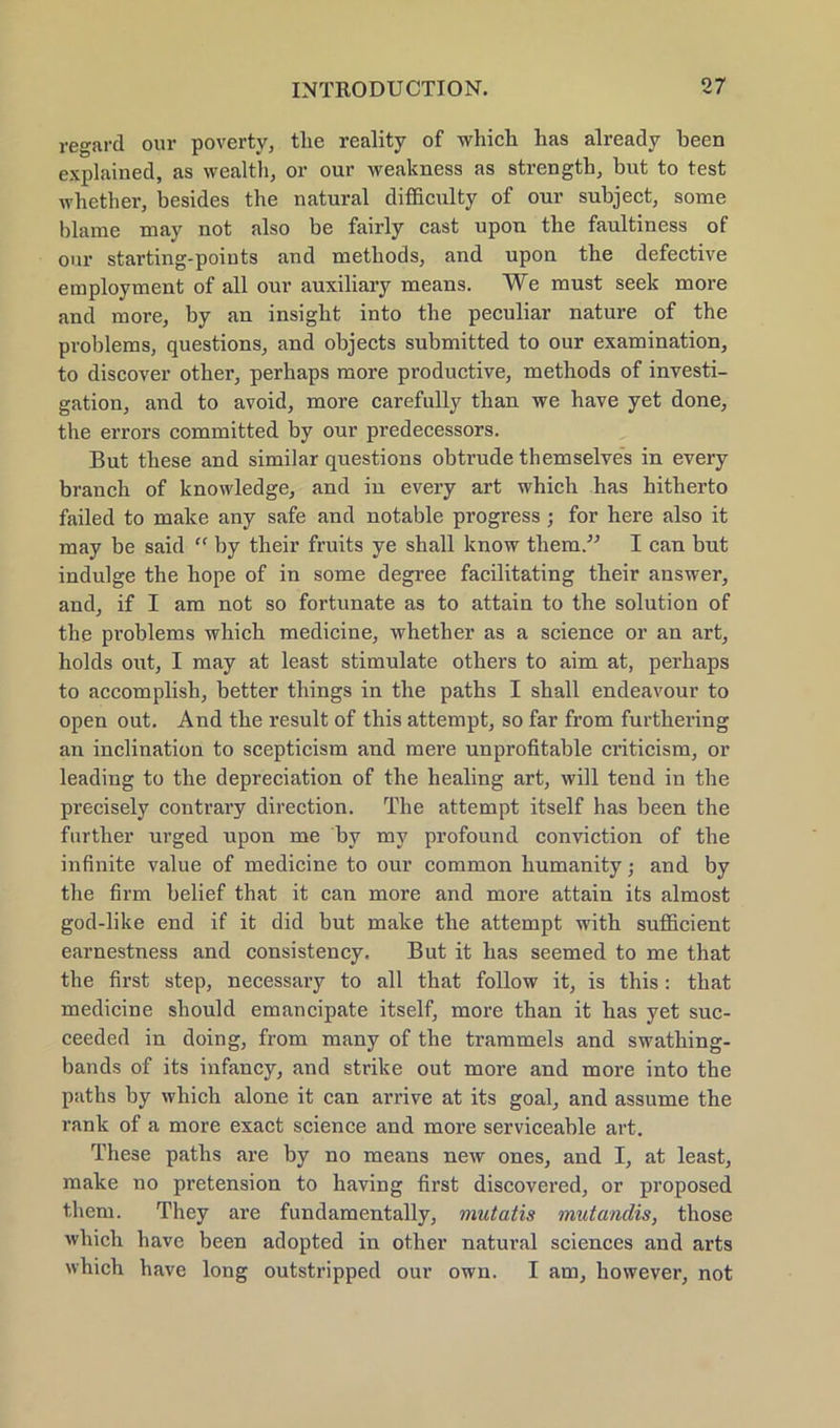 regard our poverty, tlie reality of which has already been explained, as wealth, or our weakness as strengtb, but to test whether, besides the natural difficulty of our subject, some blame may not also be fairly cast upon the faultiness of our starting-points and methods, and upon the defective employment of all our auxiliary means. We must seek more and more, by an insight into the peculiar nature of the problems, questions, and objects submitted to our examination, to discover other, perhaps more productive, methods of investi- gation, and to avoid, more carefully tlian we have yet done, the errors committed by our predecessors. But these and similar questions obtrude themselves in every branch of knowledge, and in every art which has hitherto failed to make any safe and notable progress ; for here also it may be said “ by their fruits ye shall know them.'” I can but indulge the hope of in some degree facilitating their answer, and, if I am not so fortunate as to attain to the solution of the problems which medicine, whether as a Science or an art, holds out, I may at least stimulate others to aim at, perhaps to accomplish, better things in the paths I shall endeavour to open out. And the result of this attempt, so far from furthering an inclination to scepticism and mere unprofitable criticism, or leading to the depreciation of the healing art, will tend in the precisely contrary direction. The attempt itself has been the further urged upon me by my profound conviction of the infinite value of medicine to our common humanity; and by the firm belief that it can more and more attain its almost god-like end if it did but make the attempt with sufficient earnestness and consistency. But it has seemed to me that the first step, necessary to all that follow it, is this: that medicine should emancipate itself, more than it has yet suc- ceeded in doing, from many of the trammeis and swathing- bands of its infancy, and strike out more and more into the paths by which alone it can arrive at its goal, and assume the rank of a more exact Science and more serviceable art. These paths are by no means new ones, and I, at least, make no pretension to having first discovered, or proposed them. They are fundamentally, mutatis mutundis, those which have been adopted in other natural Sciences and arts which have long outstripped our own. I am, however, not