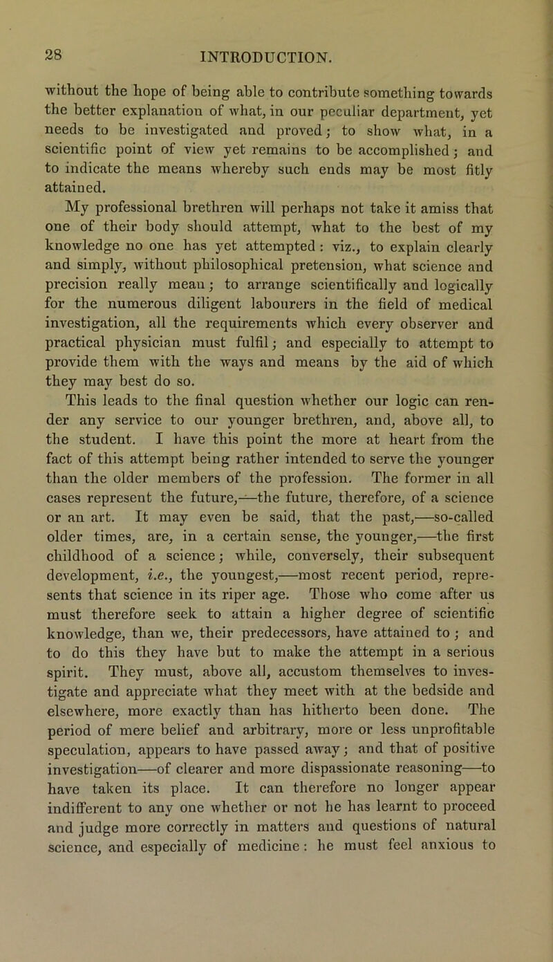 without the hope of being able to eontribute something towards the better explanatiou of what, in our peculiar department, yet needs to be investigated and proved; to show what, in a scientific point of view yet remains to be accomplished; and to indicate the means whereby such ends may be most fitly attained. My professional bretbren will perhaps not take it amiss that one of their body should attempt, what to the best of my knowledge no one lias yet attempted : viz., to explain clearly and simply, without philosophical pretension, what science and precision really mean; to arrange scientifically and logically for the numerous diligent labourers in the field of medical investigation, all the requirements which every observer and practical physician must fulfil; and especially to attempt to provide tliem with the ways and means by the aid of which they may best do so. This leads to the final question whether our logic can ren- der any service to our younger brethren, and, above all, to the student. I have this point the more at heart from the fact of this attempt being rather intended to serve the younger than the older members of the profession. The former in all cases represent the future,—the future, therefore, of a science or an art. It may even be said, that the past,—so-called older times, are, in a certain sense, the younger,—the first childhood of a science; while, conversely, their subsequent development, i.e., the youngest,—most recent period, repre- sents that science in its riper age. Those who come after us must therefore seek to attain a higher degree of scientific knowledge, than we, their predecessors, have attained to; and to do this they have but to make the attempt in a serious spirit. They must, above all, accustom themselves to inves- tigate and appreciate what they meet with at the bedside and elsewhere, more exactly than has liitherto been done. The period of mere belief and arbitrary, more or less unprofitable speculation, appears to have passed away; and that of positive investigation—of clearer and more dispassionate reasoning—to have taken its place. It can therefore no longer appear indifferent to any one whether or not he has learnt to proceed and judge more correctly in matters and questions of natural science, and especially of medicine : he must feel anxious to