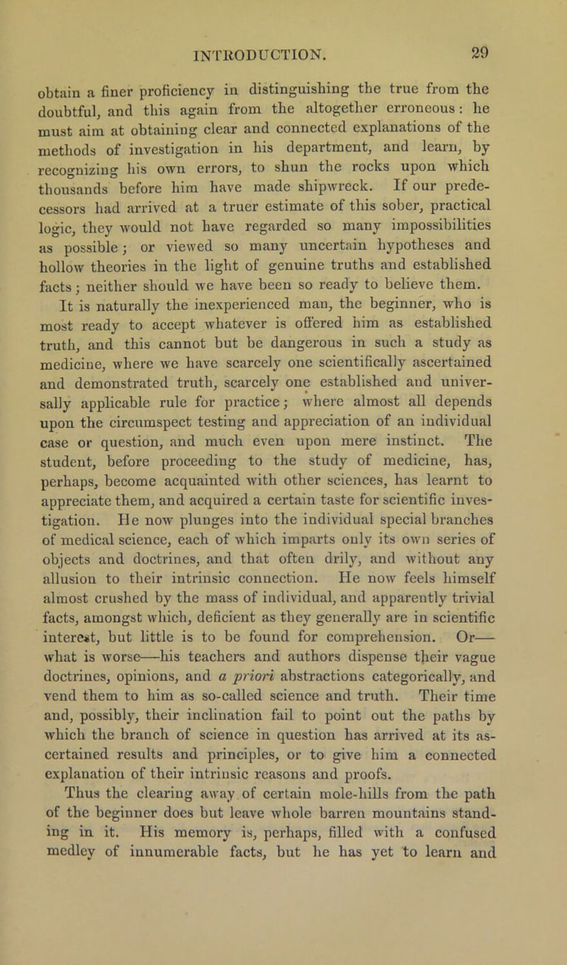 obtain a finer proficiency in distinguishing tbe true from the doubtful, and tliis again from tbe altogetlier erroneous: he must aim at obtaiiiing clear and connected explanations of the methods of investigation in bis department, and learn, by recogmzmg bis own errors, to sbun tbe rocks upon wbicb tbousands before him have made shipwreck. If our prede- cessors bad arrived at a truer estimate of this sober, practical logic, tbey would not have regarded so many impossibilities as possible; or viewed so many uncertain hypotbeses and hollow tbeories in the light of genuine truths and establisbed facts; neitber sbould we have been so ready to believe them. It is naturally tbe inexperienced man, the beginnen, wbo is most ready to accept whatever is ofi'ered bim as establisbed truth, and tbis cannot but be dangerous in such a study as medicine, where we liave scarcely one scientifically ascertained and demonstrated truth, scarcely one establisbed and univer- sally applicable rule for practice; where almost all depends upon tbe circumspect testing and appreciation of an individual case or question, and much even upon mere instinct. The Student, before proceediug to tbe study of medicine, has, perhaps, become acquainted with otber Sciences, bas learnt to appreciate them, and acquired a certain taste for scientific inves- tigation. He now plunges into the individual special branches of medical Science, eacb of wbicb imparts only its own series of objects and doctrines, and tbat often drily, and without any allusion to tbeir intrinsic Connection. He now feels bimself almost crushed by tbe mass of individual, and apparently trivial facts, amongst wbicb, deficient as tbey generally are in scientific interest, but little is to be found for comprebension. Or— wbat is worse—bis teachers and autbors dispense their vague doctrines, opinions, and a priori abstractions categorically, and vend them to bim as so-called science and truth. Tbeir time and, possibly, their inclination fail to point out the paths by wbich tbe brauch of science in question bas arrived at its as- certained results and principles, or to give him a connected explanation of their intrinsic reasons and proofs. Thus the Clearing away of certain mole-hills from tbe path of the beginner does but leave whole barren mountains Stand- ing in it. His memory is, perhaps, filled with a confused medley of innumerable facts, but be bas yet to learn and