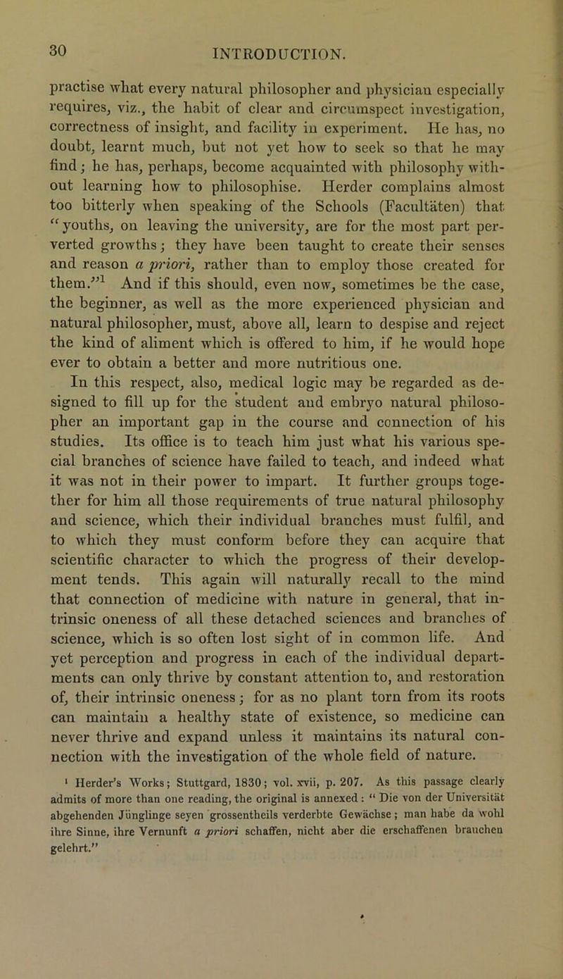practise wliat every natural philosopher and physiciau especially requires, viz., the habit of clear and circumspect Investigation, correctness of insiglit, and facility in experiment. He has, no doubt, learnt mucli, but not yet how to seelc so tbat be may find; he has, perliaps, become acquainted with philosophy with- out learning how to philosophise. Herder complains almost too bitterly when speaking of the Schools (Facultäten) that “youths, on leaving the university, are for the most part per- verted growths; tliey have been taught to create tlieir senses and reason a priori, rather tlian to employ those created for them.-”1 And if this should, even now, sometimes be the case, the beginner, as well as the more experienced pliysician and natural philosopher, must, above all, learn to despise and reject the kind of aliment which is offered to him, if he would hope ever to obtain a better and more nutritious one. In this respect, also, medical logic may be regarded as de- signed to fill up for the Student and embryo natural philoso- pher an important gap iu the course and connection of his studies. Its office is to teach him just what his various spe- cial branches of Science have failed to teach, and indeed what it was not in their power to impart. It further groups toge- ther for him all those requirements of true natural philosophy and Science, which their individual branches must fulfil, and to which they must conform before they can acquire that scientific character to which the progress of their develop- ment tends. This again will naturally recall to the mind that connection of medicine vvith nature in general, that in- trinsic oneness of all these detached Sciences and branches of science, which is so often lost sight of in common life. And yet perception and progress in each of the individual depart- ments can only thrive by constant attention to, and restoration of, their intrinsic oneness; for as no plant torn from its roots can maintain a healthy state of existence, so medicine can never thrive and expand unless it maintains its natural con- nection with the investigation of the whole field of nature. 1 Herder’s Works; Stuttgard, 1830; vol. xvii, p. 207. As this passage clearly admits of more than one reading, the original is annexed : “ Die von der Universität abgehenden Jünglinge seyen grossentheils verderbte Gewächse; man habe da wohl ihre Sinne, ihre Vernunft a priori schaffen, nicht aber die erschaffenen brauchen gelehrt.
