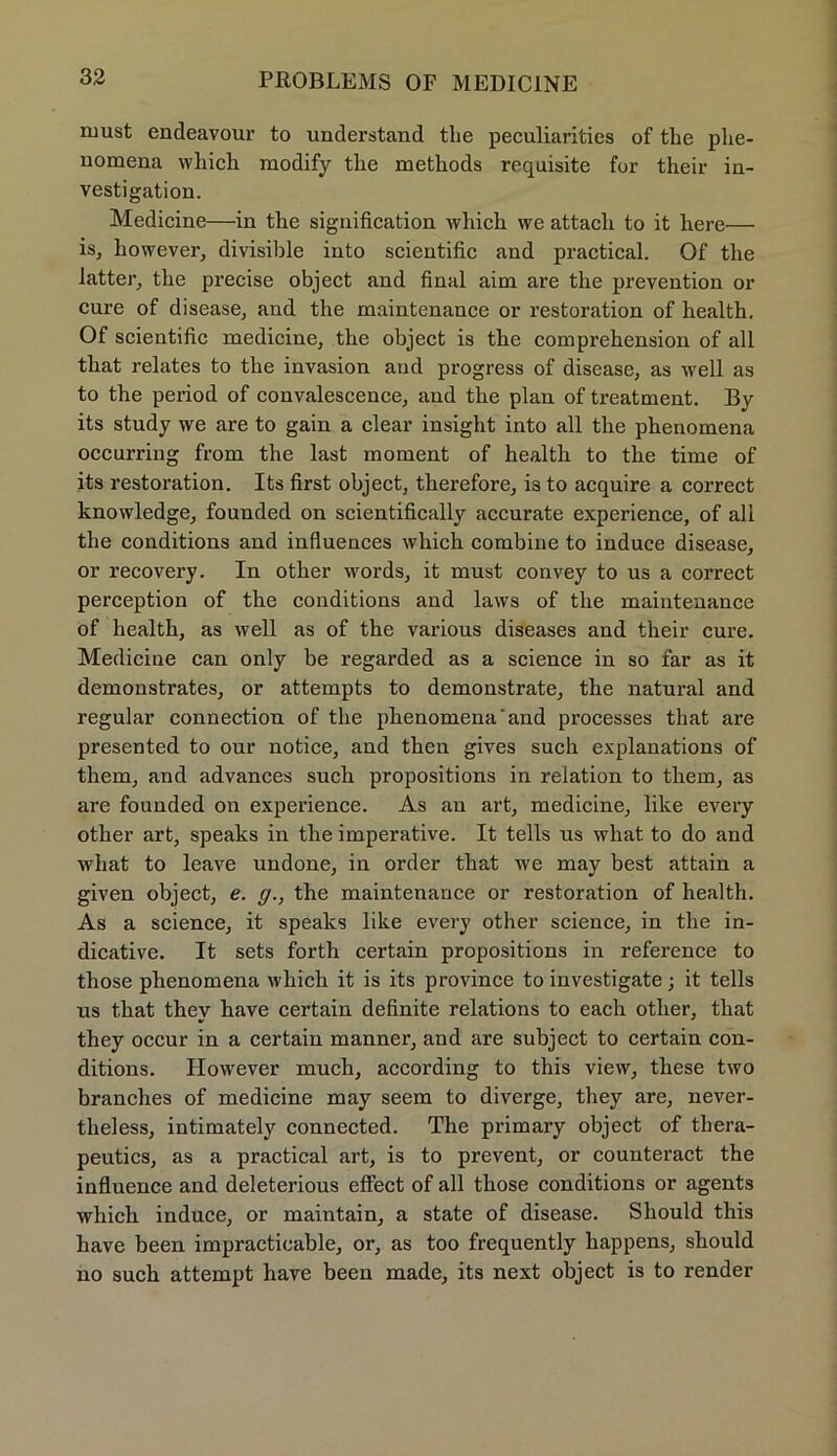 must endeavour to understand the peculiarities of tlie plie- nomena which modify the methods requisite for their in- vestigatiou. Medicine—in the signification which we attach to it here— is, liowever, divisible iuto scientific and practical. Of the latter, the precise object and final aim are the prevention or eure of disease, and the maintenance or restoration of health. Of scientific medicine, the object is the comprehension of all that relates to the invasion and progress of disease, as well as to the period of convalescence, and the plan of treatment. By its study we are to gain a clear insight into all the phenomena occurring from the last moment of health to the time of its restoration. Its first object, therefore, is to acquire a correct knowledge, founded on scientifically accurate experience, of all the conditions and influences which combine to induce disease, or recovery. In other words, it must convey to us a correct perception of the conditions and laws of the maintenance of health, as well as of the various diseases and their eure. Medicine can only be regarded as a Science in so far as it demonstrates, or attempts to demonstrate, the natural and regulär connection of the phenomena‘and processes that are presented to our notice, and then gives such explanations of tliem, and advances such propositions in relation to them, as are founded on experience. As au art, medicine, like every other art, speaks in the imperative. It teils us what to do and what to leave undone, in order that we may best attain a given object, e. g., the maintenance or restoration of health. As a Science, it speaks like every other science, in the in- dicative. It sets forth certain propositions in reference to those phenomena which it is its province to investigate; it teils us that they have certain definite relations to each other, that they occur in a certain manner, and are subject to certain con- ditions. However much, according to this view, these two branches of medicine may seem to diverge, they are, never- theless, intimately connected. The primary object of tbera- peutics, as a practical art, is to prevent, or counteract the influence and deleterious effect of all those conditions or agents which induce, or maintain, a state of disease. Should this have been impracticable, or, as too frequently happens, should no such attempt have been made, its next object is to render