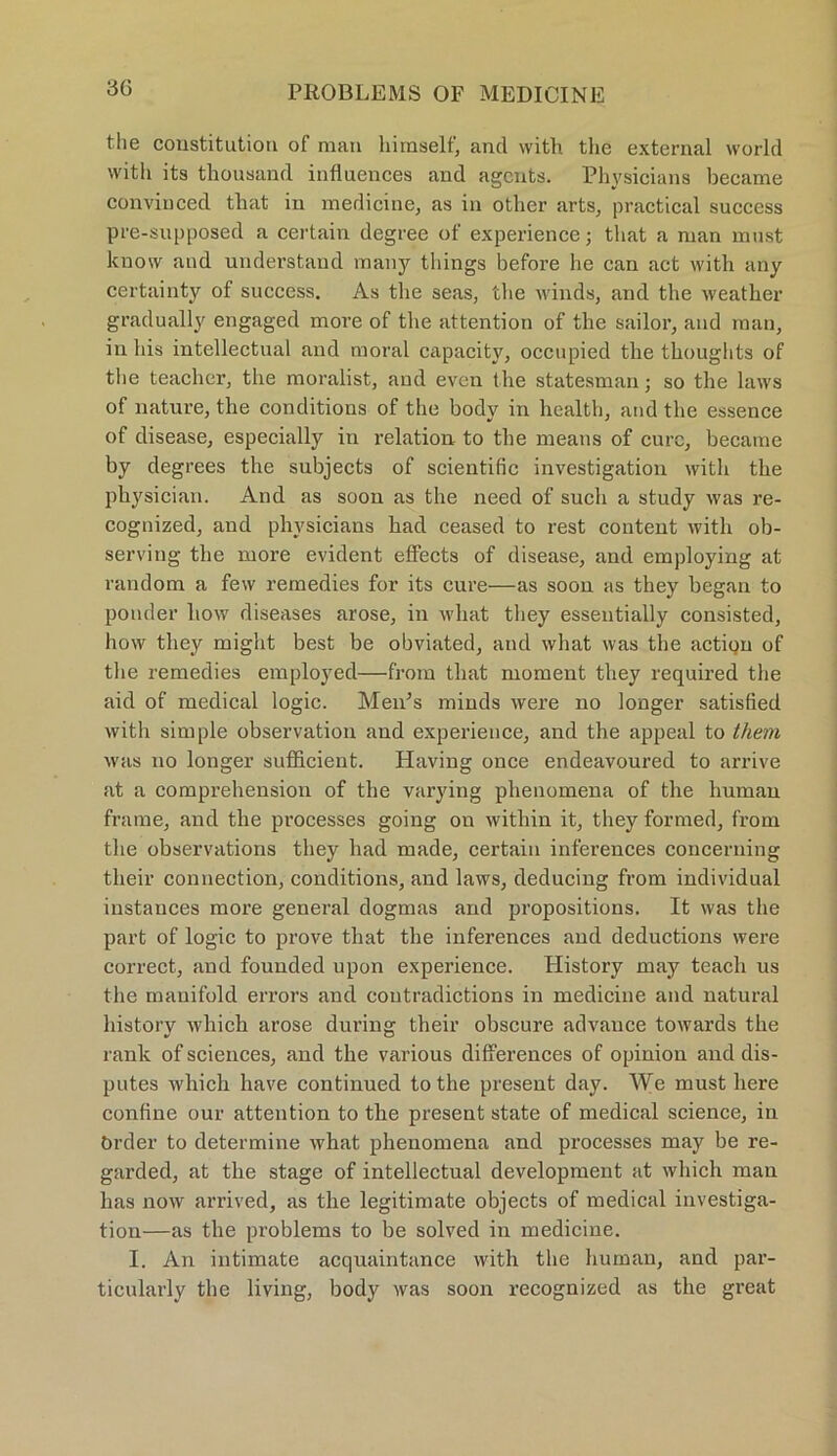 the Constitution of man himself, and with thc external world with its thousand inttuences and agents. Physicians became convinced that in medicine, as in other arts, practical success pre-supposed a certain degree of experience; that a man must kuow and understand many things before he can act with any certainty of success. As tlie seas, the winds, and the weather gradually engaged more of the attention of the sailor, and man, in his intellectual and moral capacity, occupied the thoughts of the teacher, the moralist, and even the statesman; so the laws of nature, the conditions of the body in health, and the essence of disease, especially in relation to the means of eure, became by degrees the subjects of scientific investigation with the physician. And as soon as the need of sucli a study was re- cognized, and physicians had ceased to rest content with ob- serving the more evident effects of disease, and employing at random a few remedies for its eure—as soon as they began to ponder liow diseases arose, in what they essentially consisted, how they might best be obviated, and what was the actiQn of the remedies employed—from that moment they required the aid of medical logic. Men’s minds were no longer satisfied with simple observation and experietice, and the appeal to them was no longer sufficient. Having once endeavoured to arrive at a comprehension of the varying phenomena of the human frame, and the processes going on witliin it, they formed, from the observations they had made, certain inferences concerning their connection, conditions, and laws, deducing from individual instances more general dogmas and propositions. It was the part of logic to prove that the inferences and deductions were correct, and founded upon experience. History may teach us the mauifold errors and coutradictions in medicine and natural history which arose during their obscure advance towards the rank of Sciences, and the various differences of opinion and dis- putes which have continued to the present day. We must lxere confine our attention to tlie present state of medical Science, in örder to determine what phenomena and processes may be re- garded, at the stage of intellectual development at which man has now arrived, as the legitimate objects of medical investiga- tion—as the problems to be solved in medicine. I. An intimate acquaintance with the human, and par- ticularly the living, body was soon recognized as the great