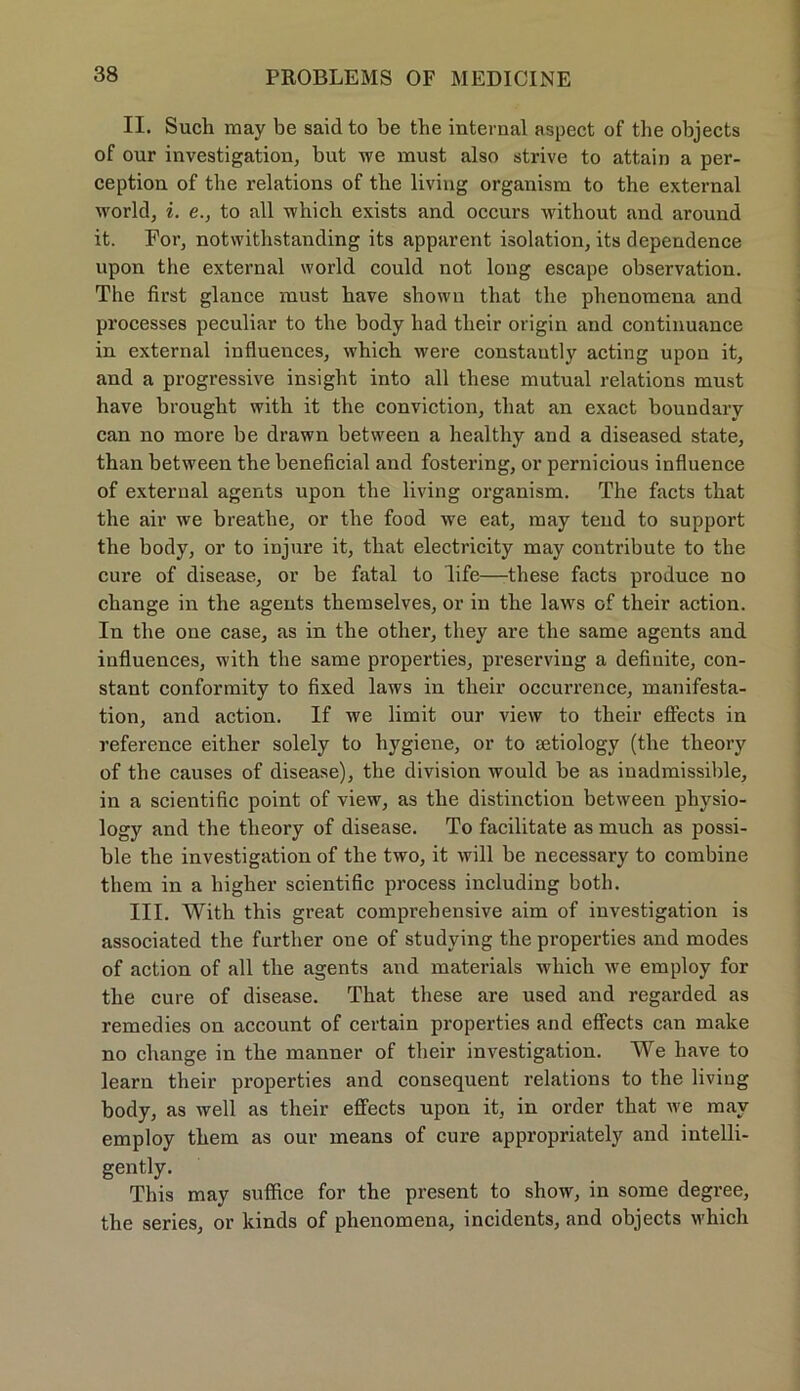 II. Such may be said to be the internal aspect of the objects of our investigation, but we must also strive to attain a per- ception of the relations of the living organism to the external world, i. e., to all which exists and occurs without and around it. For, notwithstanding its apparent isolation, its dependence upon the external world could not long escape observation. The first glance must have shown that the phenomena and processes peculiar to the body had tlieir origin and continuance in external influences, which were constautly acting upon it, and a progressive insight into all these mutual relations must have brought with it the conviction, that an exact boundary can no more be drawn between a healthy and a diseased state, than between the beneficial and fostering, or pernicious influence of external agents upon the living organism. The facts that the air we breathe, or the food we eat, may tend to Support the body, or to injure it, that electricity may contribute to the eure of disease, or be fatal to life—these facts produce no change in the agents themselves, or in the laws of tlieir action. In the one case, as in the other, they are the same agents and influences, with the same properties, preserving a definite, con- stant conformity to fixed laws in tlieir occurrence, manifesta- tion, and action. If we limit our view to their effects in reference either solely to hygiene, or to setiology (the theory of the causes of disease), the division would be as inadmissible, in a scientific point of view, as the distinction between physio- logy and the theory of disease. To facilitate as much as possi- ble the investigation of the two, it will be necessary to combine them in a higher scientific process including both. III. With this great comprehensive aim of investigation is associated the further one of studving the properties and modes of action of all the agents and materials which we employ for the eure of disease. That these are used and regarded as remedies on account of certain properties and effects can make no change in the manner of their investigation. We have to learn their properties and consequent relations to the living body, as well as their effects upon it, in order that we may employ them as our means of eure appropriately and intelli- gently. This may suffice for the present to show, in some degree, the series, or kinds of phenomena, incidents, and objects which