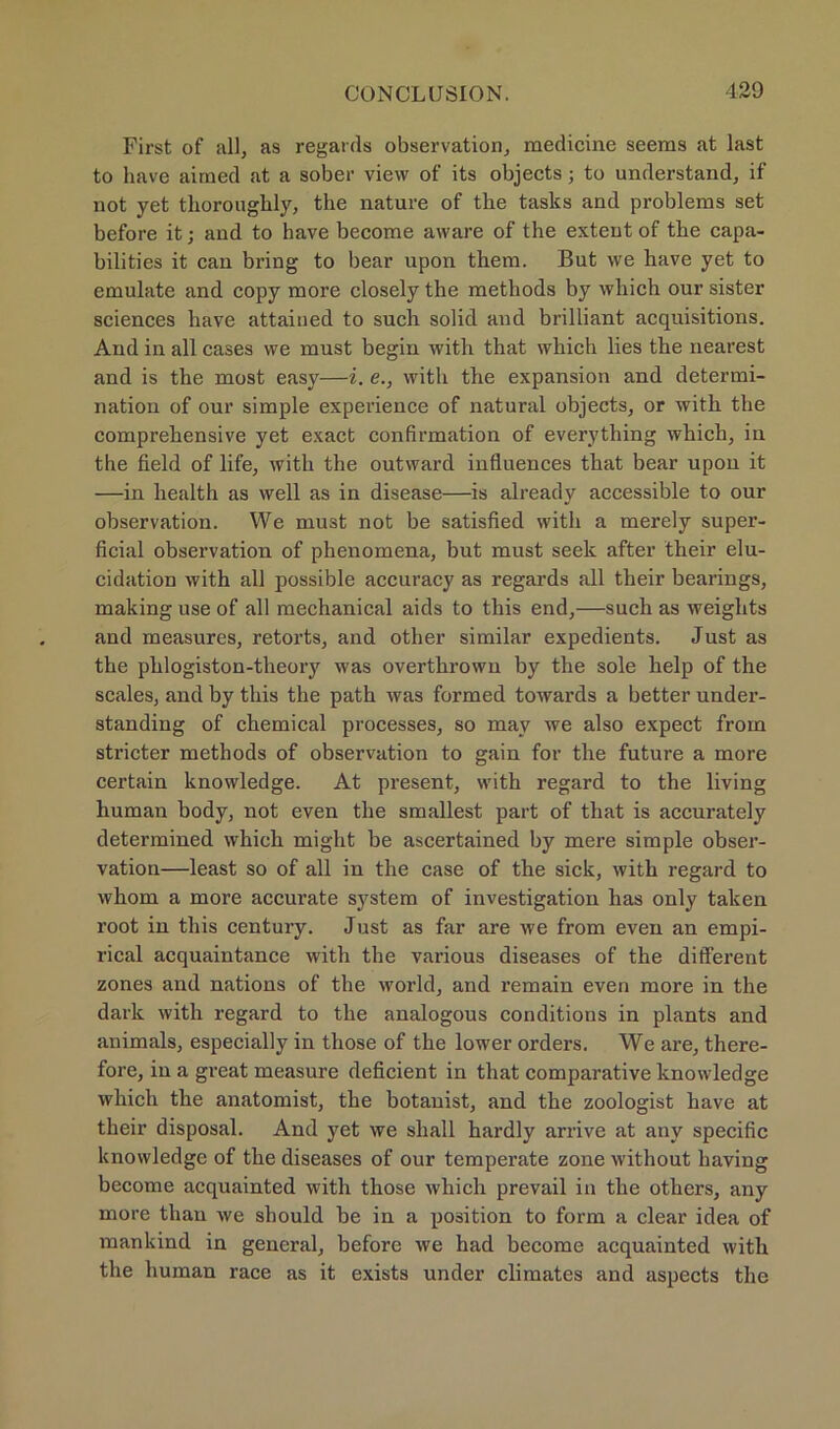 First of all, as regards observation, medicine seems at last to have airaed at a sober vievv of its objects • to understand, if not yet thorougbly, the nature of the tasks and probleras set before it; and to have become aware of the extent of the capa- bilities it can bring to bear upon them. But we bave yet to emuliite and copy more closely the methods by wliich our sister Sciences have attained to such solid and brilliant acquisitions. And in all cases we must begin with that which lies the nearest and is the most easy—i. e., with the expansion and determi- nation of our simple experience of natural objects, or with the comprehensive yet exact confirmation of everything which, in the field of life, with the outward influences that bear upon it —in liealth as well as in disease—is already accessible to our observation. We must not be satisfied with a merely super- ficial observation of phenomena, but must seek after their elu- cidation with all possible accuracy as regards all their bearings, making use of all mechanical aids to this end,—such as weiglits and measures, retorts, and other similar expedients. Just as the phlogiston-theory was overthrown by the sole help of the scales, and by this the path was formed towards a better under- standing of Chemical processes, so may we also expect from stricter methods of observation to gain for the future a more certain knowledge. At present, with regard to the living human body, not even the smallest part of that is accurately determined which might be ascertained by mere simple obser- vation—least so of all in the case of the sick, with regard to whom a more accurate System of investigation has only taken root in this Century. Just as far are we from even an empi- rical acquaintance with the various diseases of the different zones and nations of the world, and remain even more in the dark with regard to the analogous conditions in plants and animals, especially in those of the lower Orders. We are, there- fore, in a great measure deficient in that comparative knowledge which the anatomist, the botauist, and the zoologist have at their disposal. And yet we shall hardly arrive at any specific knowledge of the diseases of our temperate zone without liaving become acquainted with those which prevail in the otliers, any more thau we should he in a position to form a clear idea of mankind in general, before we had become acquainted with the human race as it exists under climates and aspects the