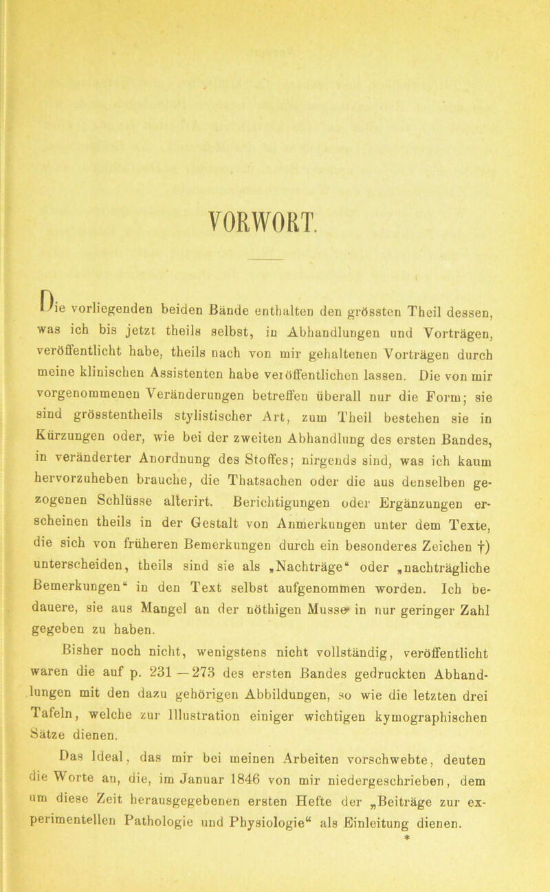 VORWORT. Oie vorliegenden beiden Bände enthalten den grössten Theil dessen, was ich bis jetzt theils selbst, in Abhandlungen und Vorträgen, veröfifentlicht habe, theils nach von mir gehaltenen Vorträgen durch meine klinischen Assistenten habe veiölFentlichen lassen. Die von mir vorgenommenen Veränderungen betreffen überall nur die Form; sie sind grösstentheils stylistischer Art, zum Theil bestehen sie in Kürzungen oder, wie bei der zweiten Abhandlung des ersten Bandes, in veränderter Anordnung des Stoffes; nirgends sind, was ich kaum hervorzuheben brauche, die Thatsachen oder die aus denselben ge- zogenen Schlüsse alterirt. Berichtigungen oder Ergänzungen er- scheinen theils in der Gestalt von Anmerkungen unter dem Texte, die sich von früheren Bemerkungen durch ein besonderes Zeichen f) unterscheiden, theils sind sie als ,Nachträge“ oder ,nachträgliche Bemerkungen“ in den Text selbst aufgenommen worden. Ich be- dauere, sie aus Mangel an der nöthigen Müsse» in nur geringer Zahl gegeben zu haben. Bisher noch nicht, wenigstens nicht vollständig, veröffentlicht waren die auf p. 231 —273 des ersten Bandes gedruckten Abhand- lungen mit den dazu gehörigen Abbildungen, so wie die letzten drei Tafeln, welche zur Illustration einiger wichtigen kymographischen Sätze dienen. Das Ideal, das mir bei meinen Arbeiten vorschwebte, deuten die Worte an, die, im Januar 1846 von mir niedergeschrieben, dem um diese Zeit herausgegebenen ersten Hefte der „Beiträge zur ex- perimentellen Pathologie und Physiologie“ als Einleitung dienen.