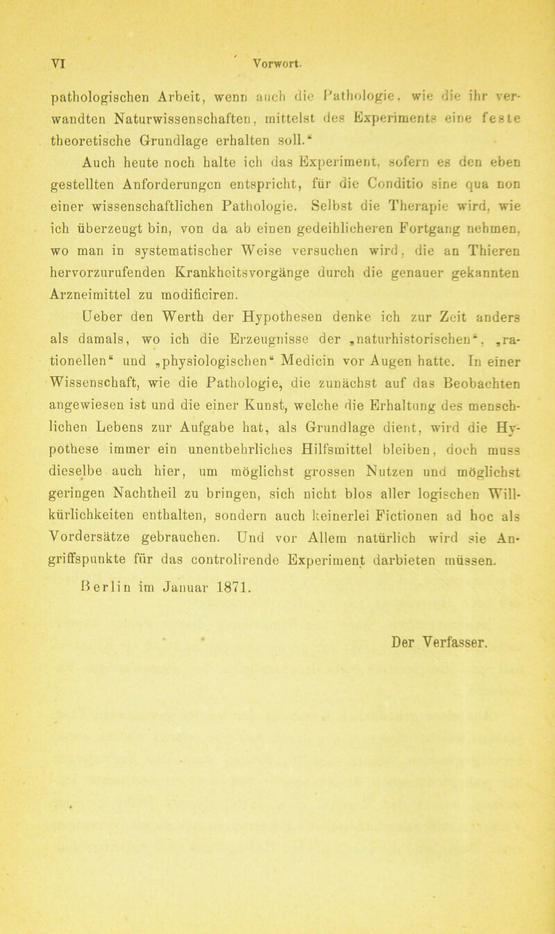 pathologischen Arbeit, wenn auch die Pathologie, wie die ihr ver- wandten Naturwissenschaften, mittelst des Experiments eine feste theoretische Grundlage erhalten soll.“ Auch heute noch halte ich das Experiment, sofern es den eben gestellten Anforderungen entspricht, für die Conditio sine qua non einer wissenschaftlichen Pathologie. Selbst die Therapie wird, wie ich überzeugt bin, von da ab einen gedeihlicheren Fortgang nehmen, wo man in systematischer Weise versuchen wird, die an Thieren hervorzurufenden Krankheitsvorgänge durch die genauer gekannten Arzneimittel zu modificiren. üeber den Werth der Hypothesen denke ich zur Zeit anders als damals, wo ich die Erzeugnisse der , naturhistorischen *, ,ra- tionellen“ und ,physiologischen“ Medicin vor Augen hatte. In einer Wissenschaft, wie die Pathologie, die zunächst auf das Beobachten angewiesen ist und die einer Kunst, welche die Erhaltung des mensch- lichen Lebens zur Aufgabe hat, als Grundlage dient, wird die Hy- pothese immer ein unentbehrliches Hilfsmittel bleiben, doch muss dieselbe auch hier, um möglichst gi'ossen Nutzen und möglichst geringen Nachtheil zu bringen, sich nicht blos aller logischen Will- kürlichkeiten enthalten, sondern auch keinerlei Pictionen ad hoc als Vordersätze gebrauchen. Und vor Allem natürlich wird sie An- griffspunkte für das controlirende Experiment darbieten müssen. Berlin im Januar 1871. Der Verfasser.