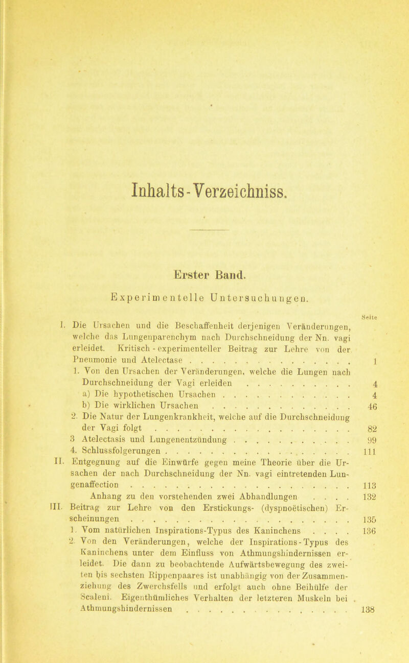 Inhalts - Verzeichniss. Erster Band. Experimentelle Untersuchungen. Seile 1. Die Ursachen und die Beschaffenheit derjenigen Veränderungen, welche das Lungenparenchym nach Durchschneidung der Nn. vagi erleidet. Kritisch - experimenteller Beitrag zur Lehre von der Pneumonie und Atelectase ] 1. Von den Ursachen der Veränderungen, welche die Lungen nach Durchschneidung der Vagi erleiden 4 a) Die hypothetischen Ursachen 4 b) Die wirklichen Ursachen 46 :2. Die Natur der Lungenkrankheit, welche auf die Durchschneidung der Vagi folgt 82 3 Atelectasis und Lungenentzündung 99 4. Schlussfolgerungen 111 II. Entgegnung auf die Einwürfe gegen meine Theorie über die Ur- sachen der nach Durchschneidung der Nn. vagi eintretenden Lun- genaffection 113 Anhang zu den vorstehenden zwei Abhandlungen .... 132 III. Beitrag zur Lehre von den Erstickungs- (dyspnoetischen) Er- scheinungen 135 1, Vom natürlichen Inspirations-Typus des Kaninchens .... 136 2. Von den Veränderungen, welche der Inspirations-Typus des Kaninchens unter dem Einfluss von Athmungshindernissen er- leidet. Die dann zu beobachtende Aufwärtsbewegung des zwei- ten bis sechsten Rippenpaares ist unabhängig von der Zusamnien- ziehung des Zwerchsfells und erfolgt auch ohne Beihülfe der Bciileni. Eigenthümliches Verhalten der letzteren Muskeln bei . Athmungshindernissen 138