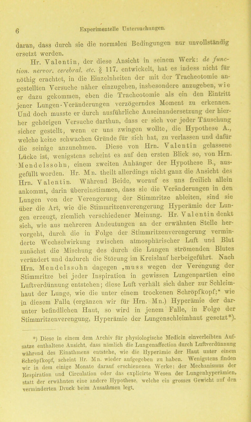 daran, dass durch sie die normalen Bedingungen nur unvollständig ersetzt werden, Hr. Valentin, der diese Ansicht in seinem Werk: de func- tion. nervor. cerebral, etc. § 117. entwickelt, hat es indess nicht für nöthig erachtet, in die Einzelnheiten der mit der Tracheotomie an- gestellten Versuche näher einzugehen, insbesondere anzugeben, wie er dazu gekommen, eben die Tracheotomie als ein den Eintritt jener Lungen-Veränderungen verzögerndes Moment zu erkennen. Und doch musste er durch ausführliche Auseinandersetzung der hier- her gehörigen Versuche darthun, dass er sich voi jeder Täuschung sicher gestellt, wenn er uns zwingen wollte, die Hypothese A., welche keine schwachen Gründe für sich hat, zu verlassen und dafür die seinige anzunehmeu. Diese von Hrn. Valentin gelassene Lücke ist, wenigstens scheint es auf den ersten Blick so, von Hrn. Mendelssohn, einem zweiten Anhänger der Hypothese B., aus- gefüllt worden. Hr. Mn. theilt allerdings nicht ganz die Ansicht des Hrn. Valentin. Während Beide, worauf es uns freilich allein ankommt, darin übereinstimmen, dass sie die Veränderungen in den Lungen von der Verengerung der Stimmritze ableiten, sind sie über die Art, wie die Stimmritzenverengerung Hyperämie der Lun- gen erzeugt, ziemlich verschiedener Meinung. Hr. Valentin denkt sich, wie aus mehreren Andeutungen an der erwähnten Stelle her- vorgeht, durch die in Folge der Stimmritzenverengerung vermin- derte Wechselwirkung zwischen atmosphärischer Luft und Blut zunächst die Mischung des durch die Lungen strömenden Blutes verändert und dadurch die Störung im Kreislauf herbeigeführt. Nach Hrn. Mendelssohn dagegen „muss wegen der Verengung der Stimmritze bei jeder Inspiration in gewissen Lungeupartien eine Luftverdünnung entstehen; diese Luft verhält sich daher zur Schleim- haut der Lunge, wie die unter einem trockenen Schröpf köpf;*“ wie in diesem Falle (ergänzen wir für Hrn. Mn.) Hyperämie der dar- unter befindlichen Haut, so wird in jenem Falle, in Folge der Stimmritzenverengung, Hyperämie der Lungenschleimhaut gesetzt*). *) Diese in einem dem Archiv für physiologische Medicin einverleibten Auf- sätze enthaltene Ansicht, dass nämlich die Lungenaifection durch Luftverdünnung während des Einathmens entstehe, ^Yie die Hyperämie der Haut unter einem ßchropfkopf, scheint llr. Mn. wieder aufgegeben zu haben. Wenigstens finden wir in dem einige Monate darauf erschienenen Werke: der Mechanismus der Respiration und Circnlalion oder das explicirte Wesen der Lungenhyperämien, statt der erwähnten eine andere Hypothese, welche ein grosses Gewicht auf den verminderten Druck beim Ausathmen legt.